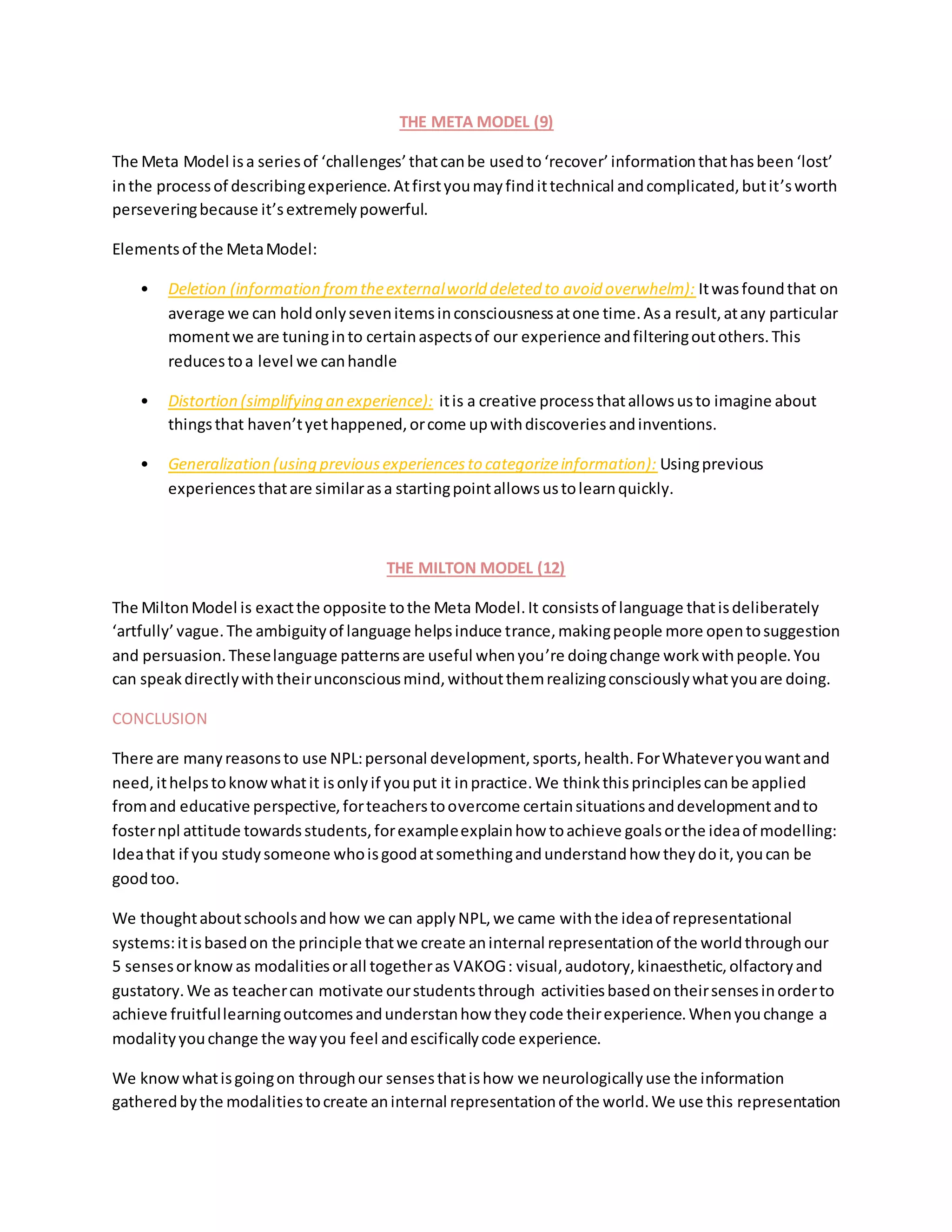 THE META MODEL (9)
The Meta Model isa seriesof ‘challenges’thatcanbe usedto ‘recover’informationthathasbeen ‘lost’
inthe processof describingexperience.Atfirstyoumayfindittechnical andcomplicated,butit’sworth
perseveringbecause it’sextremelypowerful.
Elementsof the MetaModel:
• Deletion (information fromtheexternalworld deleted to avoid overwhelm): Itwasfoundthat on
average we can holdonlysevenitemsinconsciousnessatone time.Asa result,atany particular
momentwe are tuninginto certainaspectsof our experience andfilteringoutothers.This
reducestoa level we canhandle
• Distortion (simplifying an experience): itis a creative processthatallowsusto imagine about
thingsthat haven’tyethappened,orcome upwithdiscoveriesandinventions.
• Generalization (using previousexperiencesto categorizeinformation): Usingprevious
experiencesthatare similarasa startingpointallowsustolearnquickly.
THE MILTON MODEL (12)
The MiltonModel is exactthe opposite tothe Meta Model.It consistsof language thatisdeliberately
‘artfully’ vague.The ambiguityof language helpsinduce trance,makingpeople more opentosuggestion
and persuasion.Theselanguage patternsare useful whenyou’re doingchange workwithpeople.You
can speakdirectlywiththeirunconsciousmind,withoutthemrealizingconsciouslywhatyouare doing.
CONCLUSION
There are manyreasonsto use NPL:personal development,sports,health.ForWhateveryouwantand
need,ithelpstoknowwhatit isonlyif youput it inpractice.We thinkthisprinciplescanbe applied
fromand educative perspective,forteacherstoovercome certainsituationsanddevelopmentandto
fosternpl attitude towardsstudents,forexampleexplainhow toachieve goalsorthe ideaof modelling:
Ideathat if you studysomeone whoisgoodatsomethingandunderstandhow theydoit,youcan be
goodtoo.
We thoughtaboutschoolsandhow we can applyNPL,we came withthe ideaof representational
systems:itisbasedon the principle thatwe create aninternal representationof the worldthroughour
5 sensesorknowas modalitiesorall togetheras VAKOG: visual,audotory,kinaesthetic,olfactoryand
gustatory.We as teachercan motivate ourstudentsthrough activitiesbasedontheirsensesinorderto
achieve fruitfullearningoutcomesandunderstanhow theycode theirexperience.Whenyouchange a
modalityyouchange the wayyou feel andescificallycode experience.
We knowwhatisgoingon throughour sensesthatishow we neurologicallyuse the information
gatheredbythe modalitiestocreate aninternal representationof the world.We use this representation
 