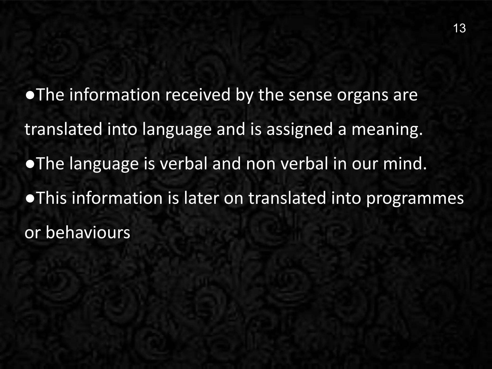 13
13
●The information received by the sense organs are
translated into language and is assigned a meaning.
●The language is verbal and non verbal in our mind.
●This information is later on translated into programmes
or behaviours
 