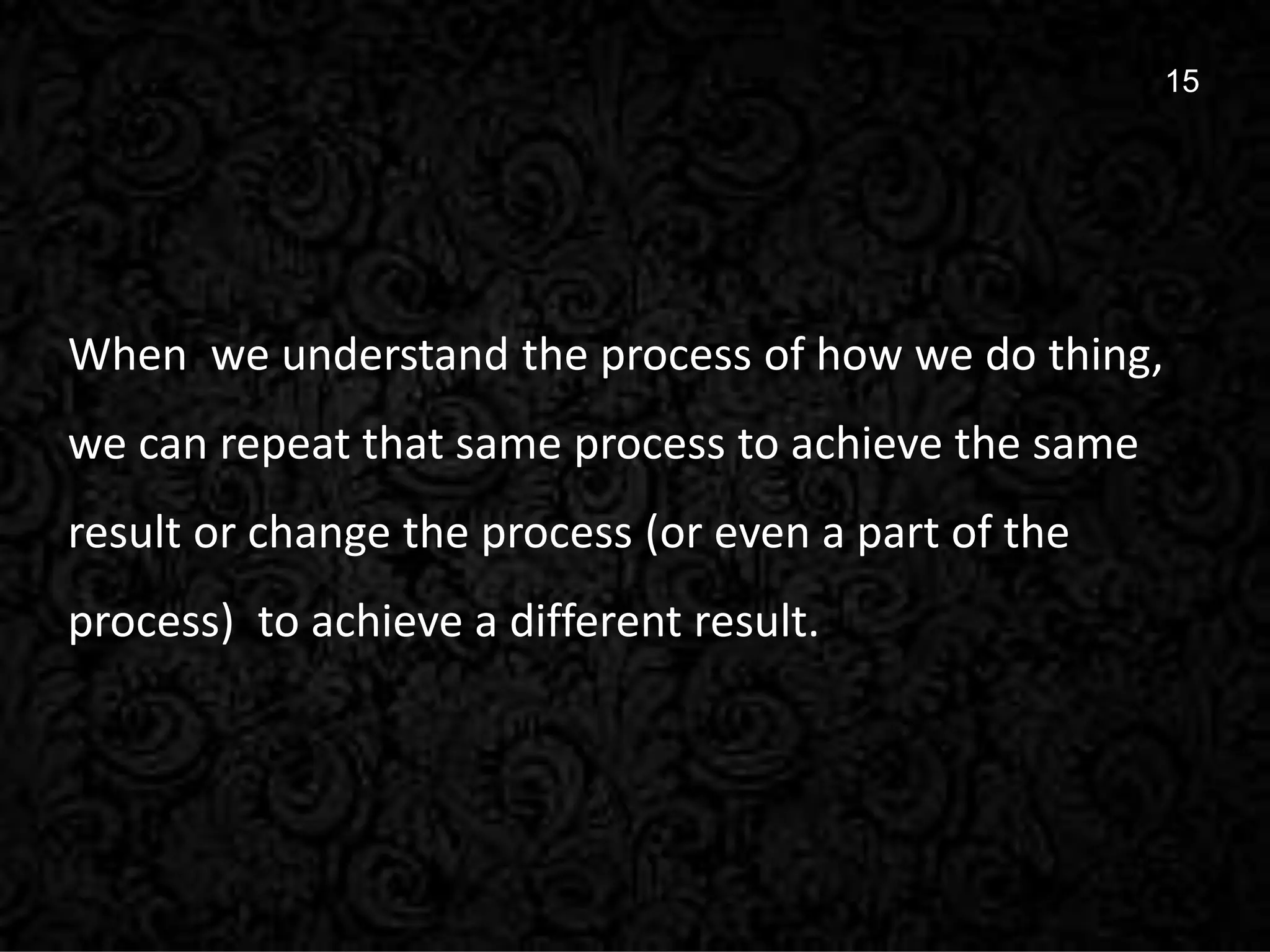 15
15
When we understand the process of how we do thing,
we can repeat that same process to achieve the same
result or change the process (or even a part of the
process) to achieve a different result.
 