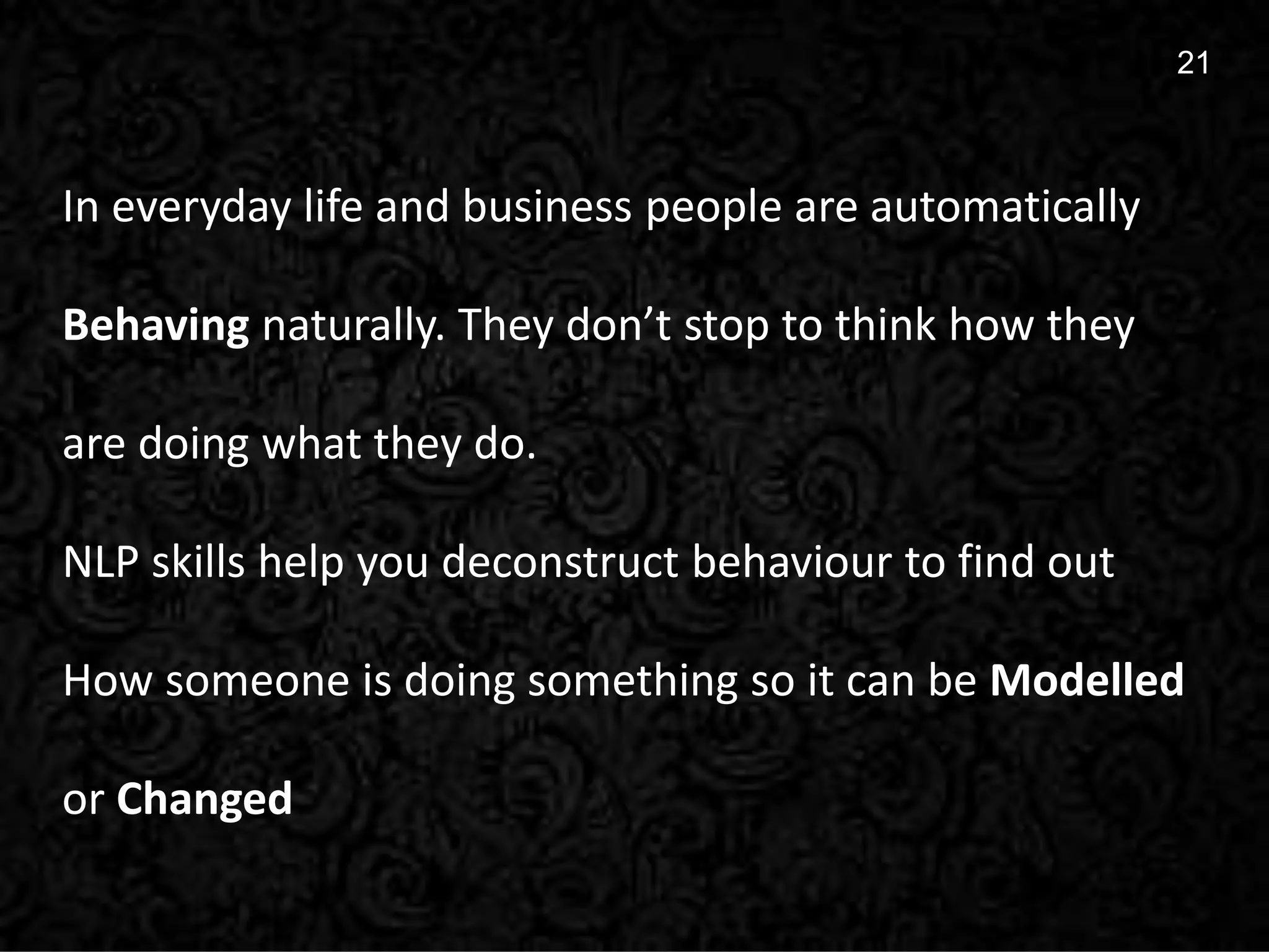 21
21
In everyday life and business people are automatically
Behaving naturally. They don’t stop to think how they
are doing what they do.
NLP skills help you deconstruct behaviour to find out
How someone is doing something so it can be Modelled
or Changed
 