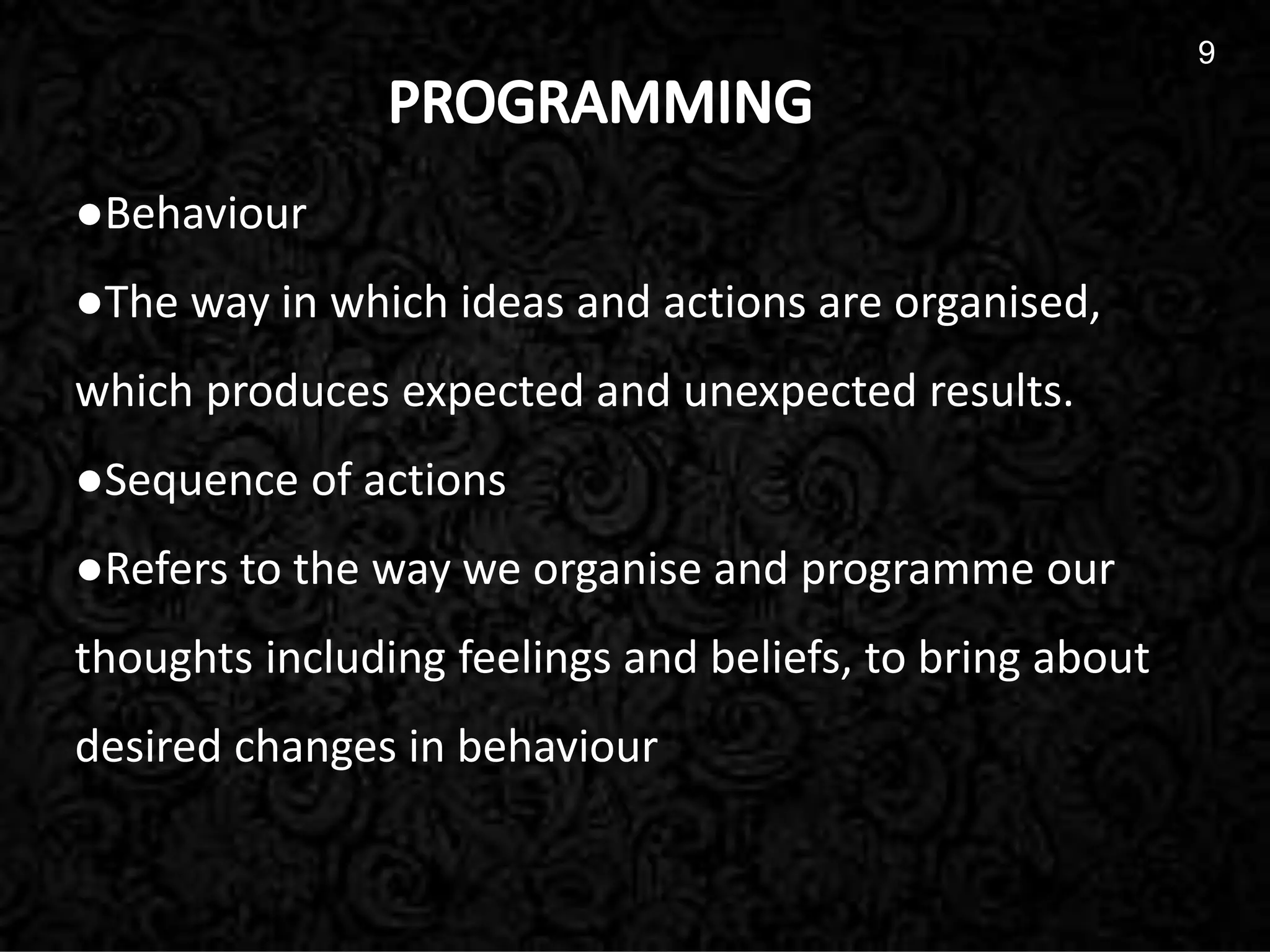 9
9
●Behaviour
●The way in which ideas and actions are organised,
which produces expected and unexpected results.
●Sequence of actions
●Refers to the way we organise and programme our
thoughts including feelings and beliefs, to bring about
desired changes in behaviour
 
