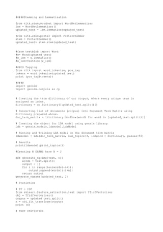 #####Stemming and Lemmatization
from nltk.stem.wordnet import WordNetLemmatizer
lem = WordNetLemmatizer()
updated_text = lem.lemmatize(updated_text)
from nltk.stem.porter import PorterStemmer
stem = PorterStemmer()
updated_text= stem.stem(updated_text)
#from textblob import Word
#w= Word(updated_text)
#w_lem = w.lemmatize()
#w_lem=TextBlob(w_lem)
##POS Tagging
from nltk import word_tokenize, pos_tag
tokens = word_tokenize(updated_text)
print (pos_tag(tokens))
#####
import gensim
import gensim.corpora as cp
# Creating the term dictionary of our corpus, where every unique term is
assigned an index.
dictionary = cp.Dictionary([updated_text.split()])
# Converting list of documents (corpus) into Document Term Matrix using
dictionary prepared above.
doc_term_matrix = [dictionary.doc2bow(word) for word in [updated_text.split()]]
# Creating the object for LDA model using gensim library
Lda = gensim.models.ldamodel.LdaModel
# Running and Training LDA model on the document term matrix
ldamodel = Lda(doc_term_matrix, num_topics=3, id2word = dictionary, passes=50)
# Results
print(ldamodel.print_topics())
#Creating N GRAMS here N = 2
def generate_ngrams(text, n):
words = text.split()
output = []
for i in range(len(words)-n+1):
output.append(words[i:i+n])
return output
generate_ngrams(updated_text, 2)
# Statistics
# TF - IDF
from sklearn.feature_extraction.text import TfidfVectorizer
obj = TfidfVectorizer()
corpus = updated_text.split()
X = obj.fit_transform(corpus)
print (X)
# TEXT STATISTICS
 
