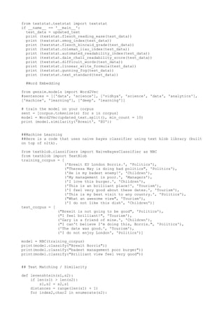 from textstat.textstat import textstat
if __name__ == '__main__':
test_data = updated_text
print (textstat.flesch_reading_ease(test_data))
print (textstat.smog_index(test_data))
print (textstat.flesch_kincaid_grade(test_data))
print (textstat.coleman_liau_index(test_data))
print (textstat.automated_readability_index(test_data))
print (textstat.dale_chall_readability_score(test_data))
print (textstat.difficult_words(test_data))
print (textstat.linsear_write_formula(test_data))
print (textstat.gunning_fog(test_data))
print (textstat.text_standard(test_data))
#Word Embedding
from gensim.models import Word2Vec
#sentences = [['data', 'science'], ['vidhya', 'science', 'data', 'analytics'],
['machine', 'learning'], ['deep', 'learning']]
# train the model on your corpus
sent = [corpus.tokenize(s) for s in corpus]
model = Word2Vec(updated_text.split(), min_count = 10)
print (model.similarity('Brexit', 'EU'))
##Machine Learning
##Here is a code that uses naive bayes classifier using text blob library (built
on top of nltk).
from textblob.classifiers import NaiveBayesClassifier as NBC
from textblob import TextBlob
training_corpus = [
('Brexit EU London Borris.', 'Politics'),
("Theresa May is doing bad politics", 'Politics'),
('He is my badest enemy!', 'Children'),
('My management is poor.', 'Managers'),
('I love this burger.', 'Children'),
('This is an brilliant place!', 'Tourism'),
('I feel very good about these dates.', 'Tourism'),
('This is my best visit to any country.', 'Politics'),
("What an awesome view", 'Tourism'),
('I do not like this dish', 'Children')]
test_corpus = [
("Brexit is not going to be good", 'Politics'),
("I feel brilliant!", 'Tourism'),
('Gary is a friend of mine.', 'Children'),
("I can't believe I'm doing this, Borris.", 'Politics'),
('The date was good.', 'Tourism'),
('I do not enjoy London', 'Politics')]
model = NBC(training_corpus)
print(model.classify("Brexit Borris"))
print(model.classify("badest management poor burger"))
print(model.classify("Brilliant view feel very good"))
## Text Matching / Similarity
def levenshtein(s1,s2):
if len(s1) > len(s2):
s1,s2 = s2,s1
distances = range(len(s1) + 1)
for index2,char2 in enumerate(s2):
 