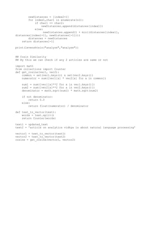 newDistances = [index2+1]
for index1,char1 in enumerate(s1):
if char1 == char2:
newDistances.append(distances[index1])
else:
newDistances.append(1 + min((distances[index1],
distances[index1+1], newDistances[-1])))
distances = newDistances
return distances[-1]
print(levenshtein("analyze","analyse"))
## Cosin Similarity
## By this we can check if any 2 articles are same or not
import math
from collections import Counter
def get_cosine(vec1, vec2):
common = set(vec1.keys()) & set(vec2.keys())
numerator = sum([vec1[x] * vec2[x] for x in common])
sum1 = sum([vec1[x]**2 for x in vec1.keys()])
sum2 = sum([vec2[x]**2 for x in vec2.keys()])
denominator = math.sqrt(sum1) * math.sqrt(sum2)
if not denominator:
return 0.0
else:
return float(numerator) / denominator
def text_to_vector(text):
words = text.split()
return Counter(words)
text1 = updated_text
text2 = 'article on analytics vidhya is about natural language processing'
vector1 = text_to_vector(text1)
vector2 = text_to_vector(text2)
cosine = get_cosine(vector1, vector2)
 
