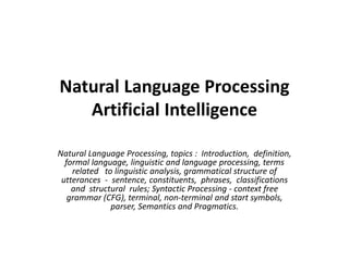Natural Language Processing
Artificial Intelligence
Natural Language Processing, topics : Introduction, definition,
formal language, linguistic and language processing, terms
related to linguistic analysis, grammatical structure of
utterances - sentence, constituents, phrases, classifications
and structural rules; Syntactic Processing - context free
grammar (CFG), terminal, non-terminal and start symbols,
parser, Semantics and Pragmatics.
 