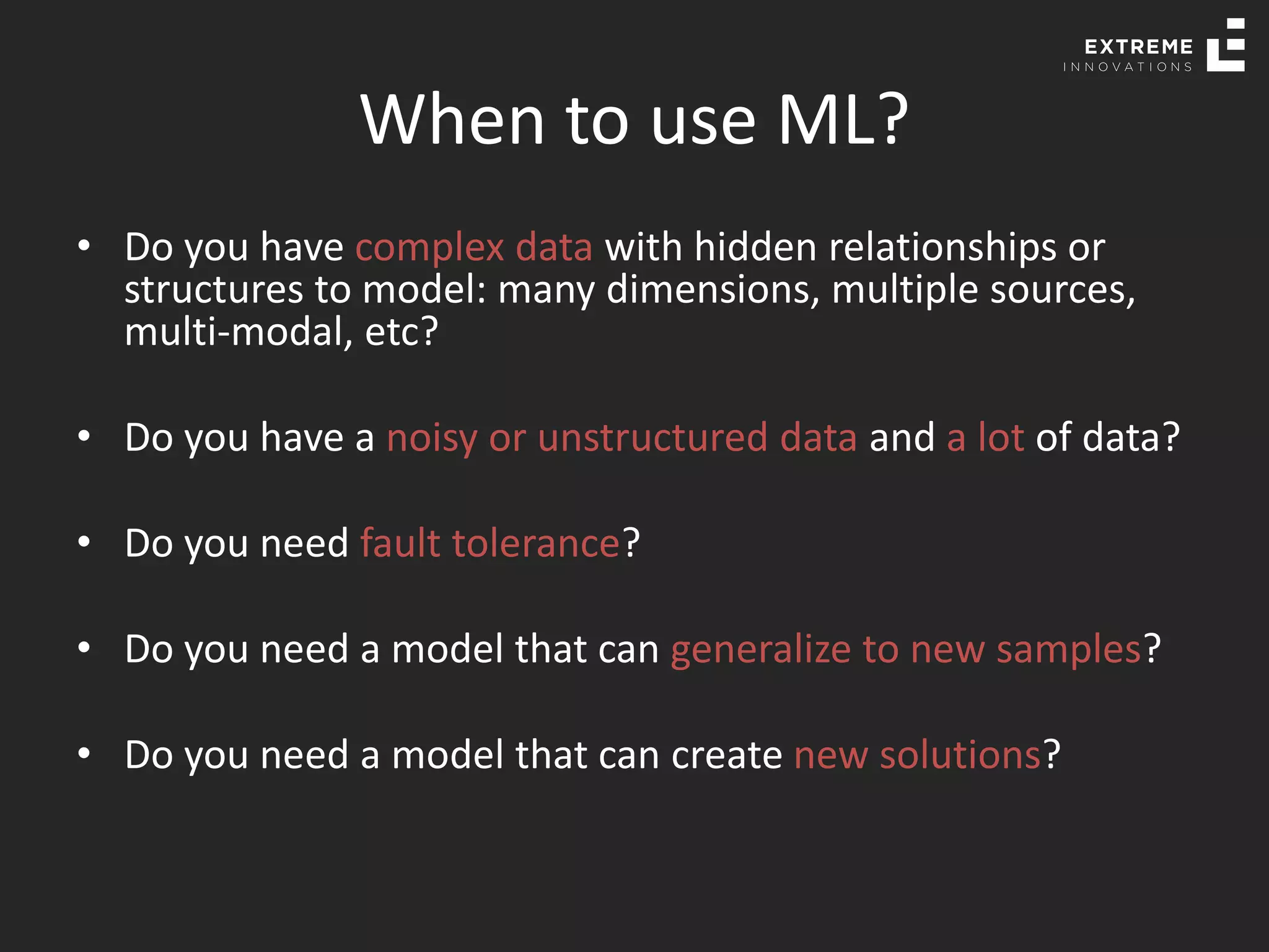 When to use ML?
• Do you have complex data with hidden relationships or
structures to model: many dimensions, multiple sources,
multi-modal, etc?
• Do you have a noisy or unstructured data and a lot of data?
• Do you need fault tolerance?
• Do you need a model that can generalize to new samples?
• Do you need a model that can create new solutions?
 