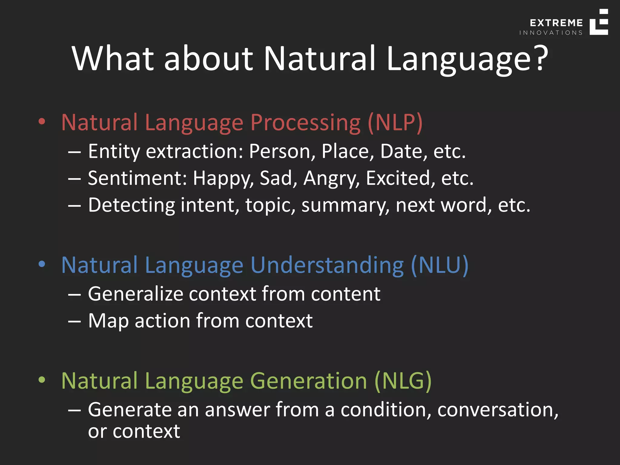 What about Natural Language?
• Natural Language Processing (NLP)
– Entity extraction: Person, Place, Date, etc.
– Sentiment: Happy, Sad, Angry, Excited, etc.
– Detecting intent, topic, summary, next word, etc.
• Natural Language Understanding (NLU)
– Generalize context from content
– Map action from context
• Natural Language Generation (NLG)
– Generate an answer from a condition, conversation,
or context
 