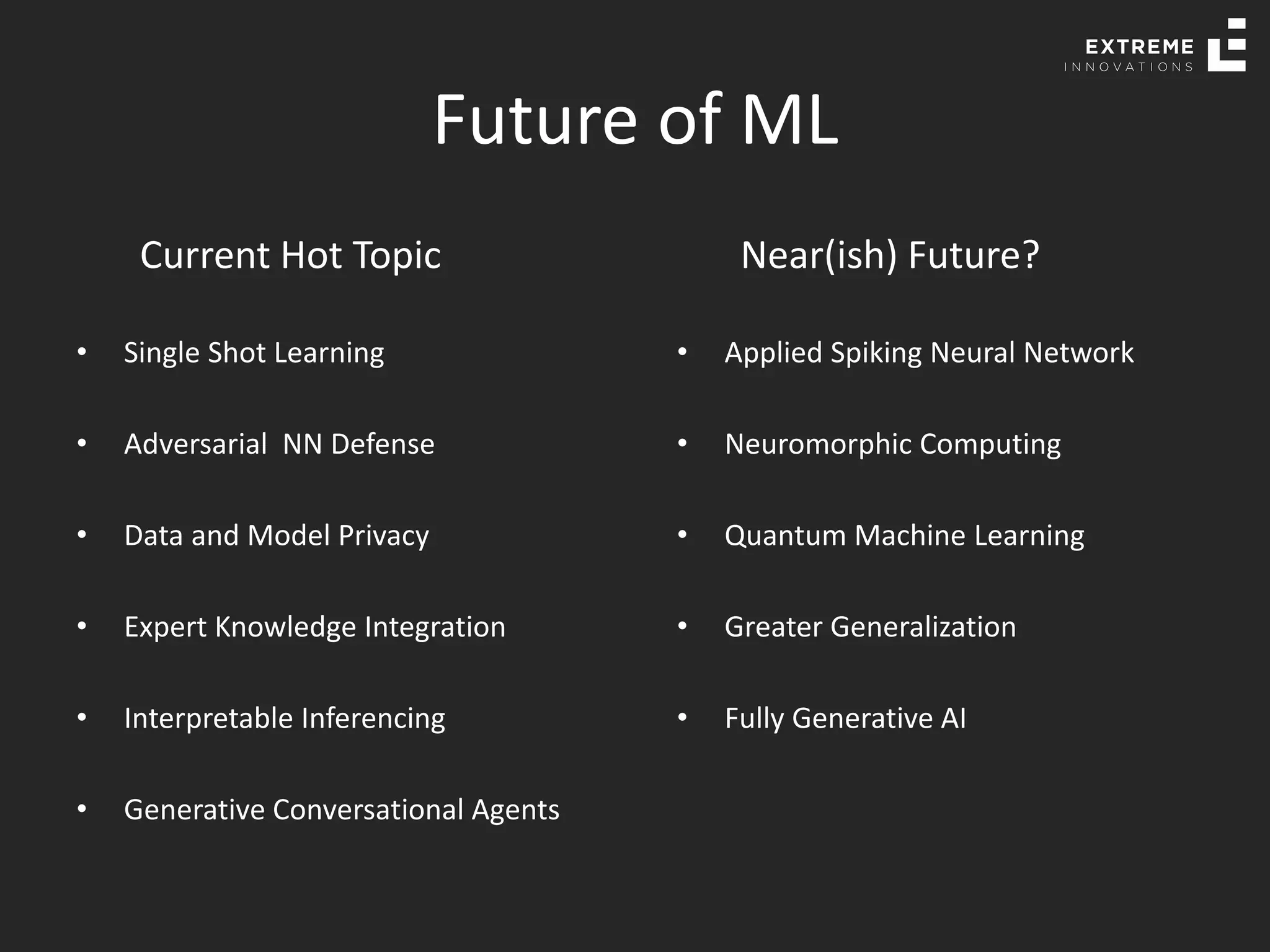 Future of ML
Current Hot Topic
• Single Shot Learning
• Adversarial NN Defense
• Data and Model Privacy
• Expert Knowledge Integration
• Interpretable Inferencing
• Generative Conversational Agents
Near(ish) Future?
• Applied Spiking Neural Network
• Neuromorphic Computing
• Quantum Machine Learning
• Greater Generalization
• Fully Generative AI
 