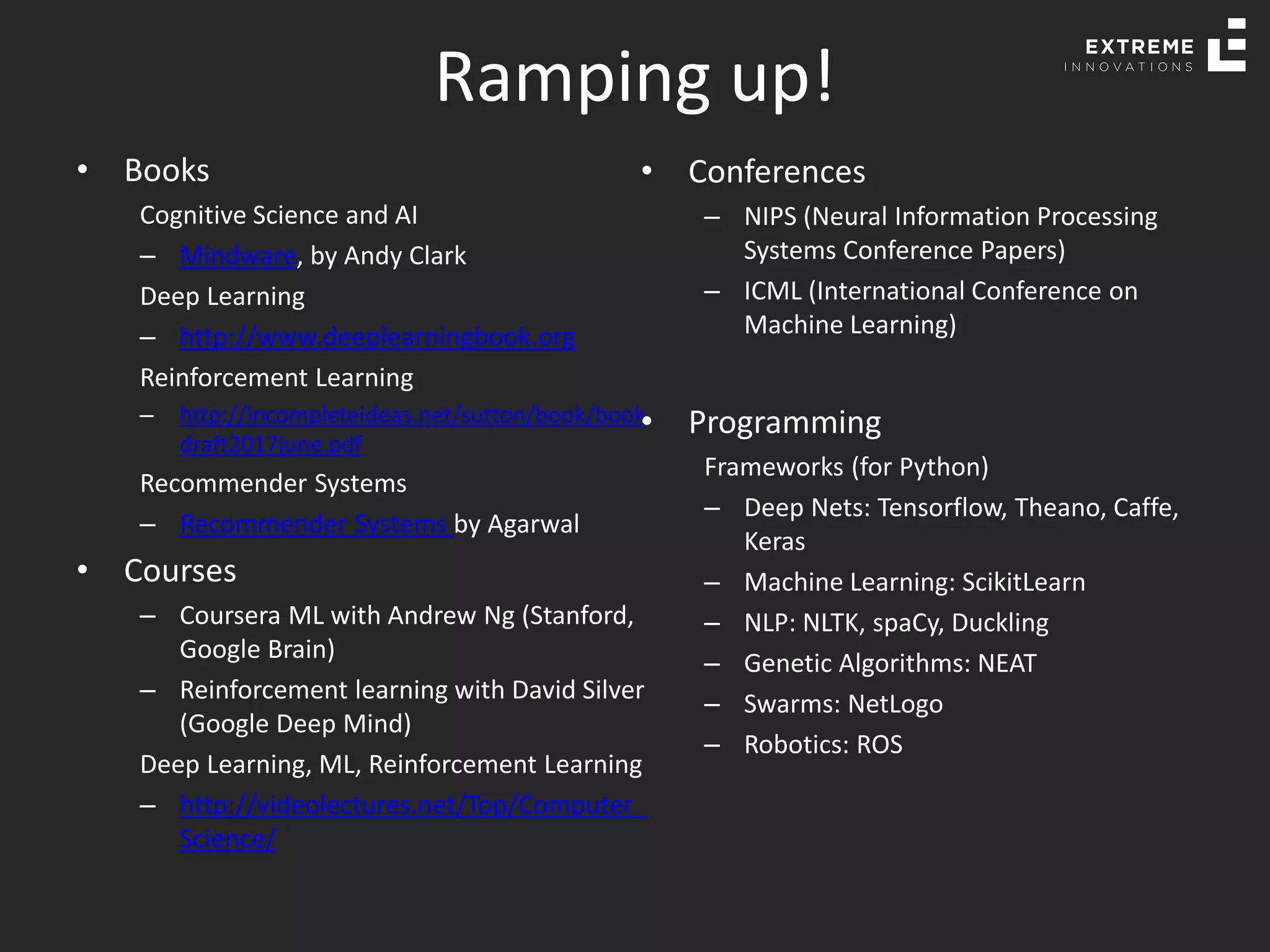 Ramping up!
• Books
Cognitive Science and AI
– Mindware, by Andy Clark
Deep Learning
– http://www.deeplearningbook.org
Reinforcement Learning
– http://incompleteideas.net/sutton/book/book
draft2017june.pdf
Recommender Systems
– Recommender Systems by Agarwal
• Courses
– Coursera ML with Andrew Ng (Stanford,
Google Brain)
– Reinforcement learning with David Silver
(Google Deep Mind)
Deep Learning, ML, Reinforcement Learning
– http://videolectures.net/Top/Computer_
Science/
• Conferences
– NIPS (Neural Information Processing
Systems Conference Papers)
– ICML (International Conference on
Machine Learning)
• Programming
Frameworks (for Python)
– Deep Nets: Tensorflow, Theano, Caffe,
Keras
– Machine Learning: ScikitLearn
– NLP: NLTK, spaCy, Duckling
– Genetic Algorithms: NEAT
– Swarms: NetLogo
– Robotics: ROS
 
