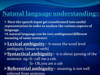 Natural language understanding:-
 Here the speech input get transformed into useful
representation in order to analyse the various aspects of
language.
A natural language can be very ambiguous(different
meaning of same sentence)
Lexical ambiguity:- It mean the word level
ambiguity {noun or verb}
Syntactical ambiguity:- it is about parsing of the
sentence .eg:-f1- call me a cab.
f2- Ok,you are a cab
Referential ambiguity:- meaning is not well
referred from sentence
 