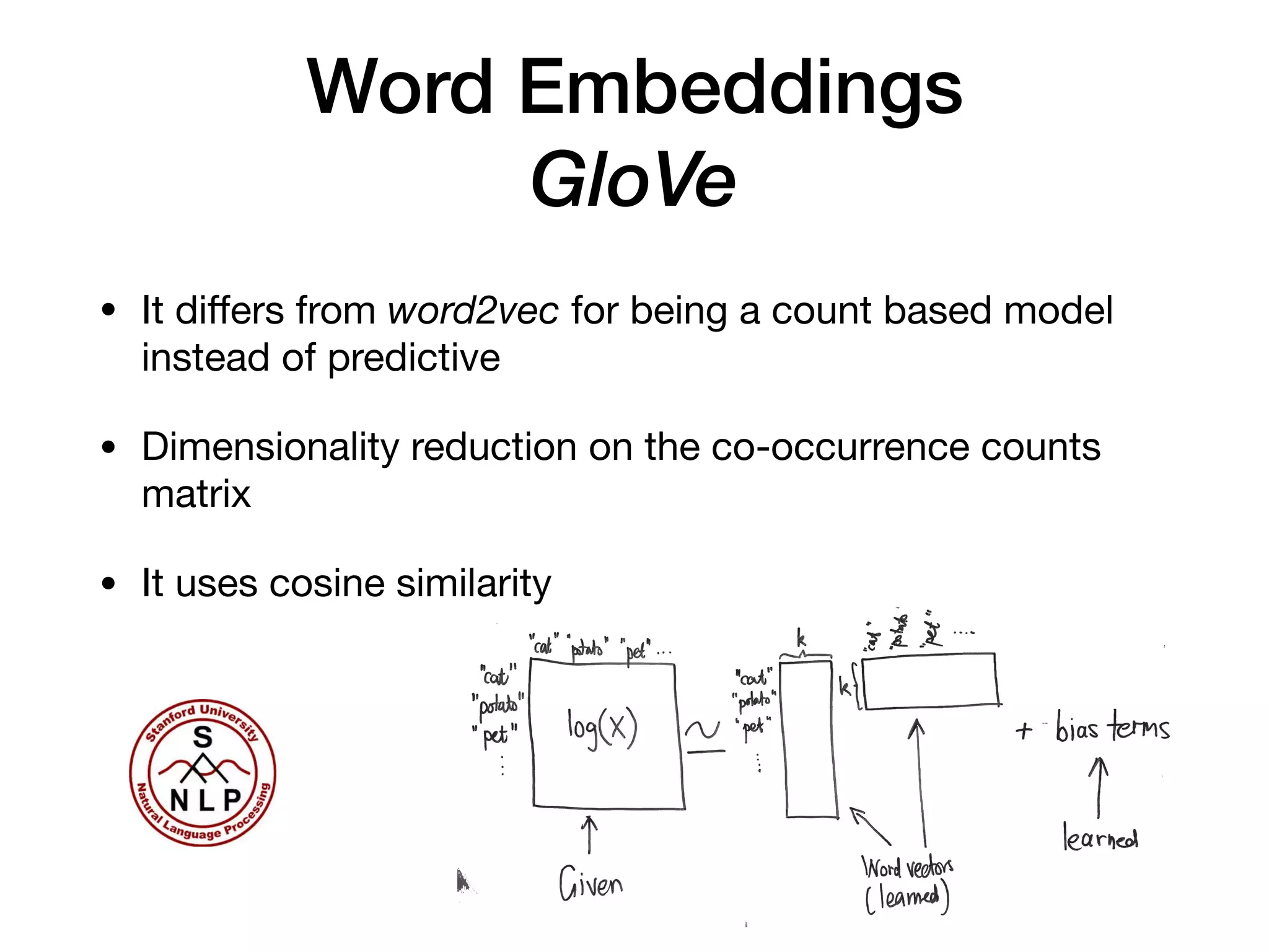 Word Embeddings
GloVe
• It diﬀers from word2vec for being a count based model
instead of predictive

• Dimensionality reduction on the co-occurrence counts
matrix

• It uses cosine similarity
14
 
