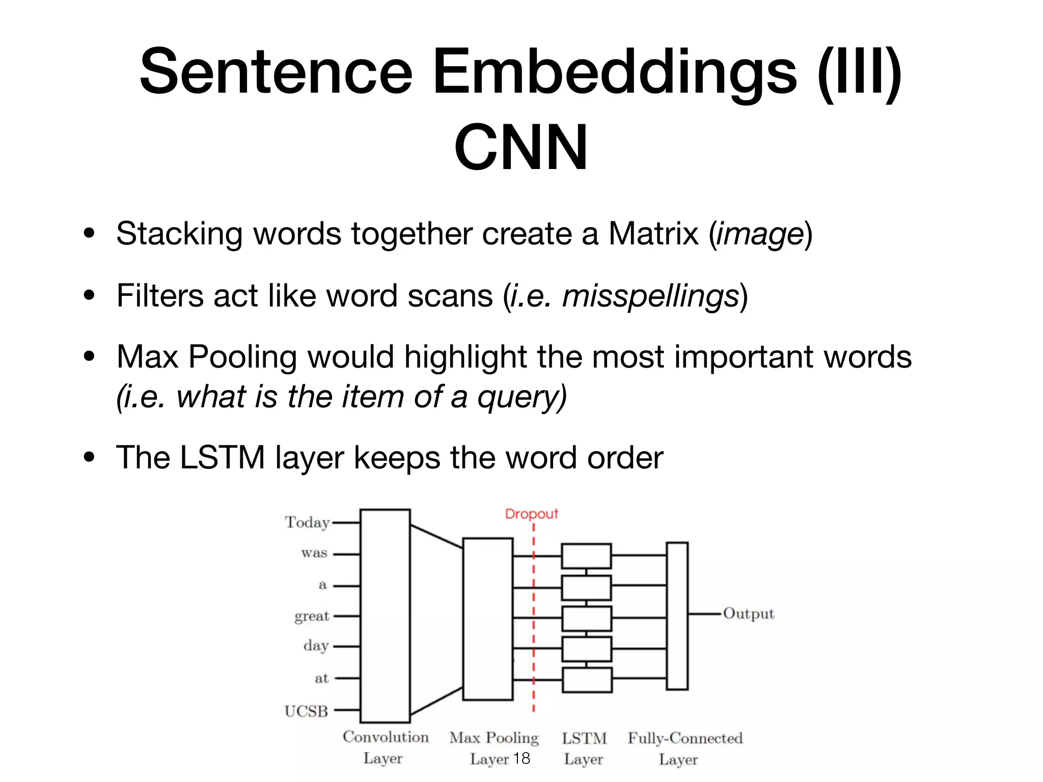 Sentence Embeddings (III)
CNN
• Stacking words together create a Matrix (image)

• Filters act like word scans (i.e. misspellings)

• Max Pooling would highlight the most important words
(i.e. what is the item of a query) 

• The LSTM layer keeps the word order
18
 
