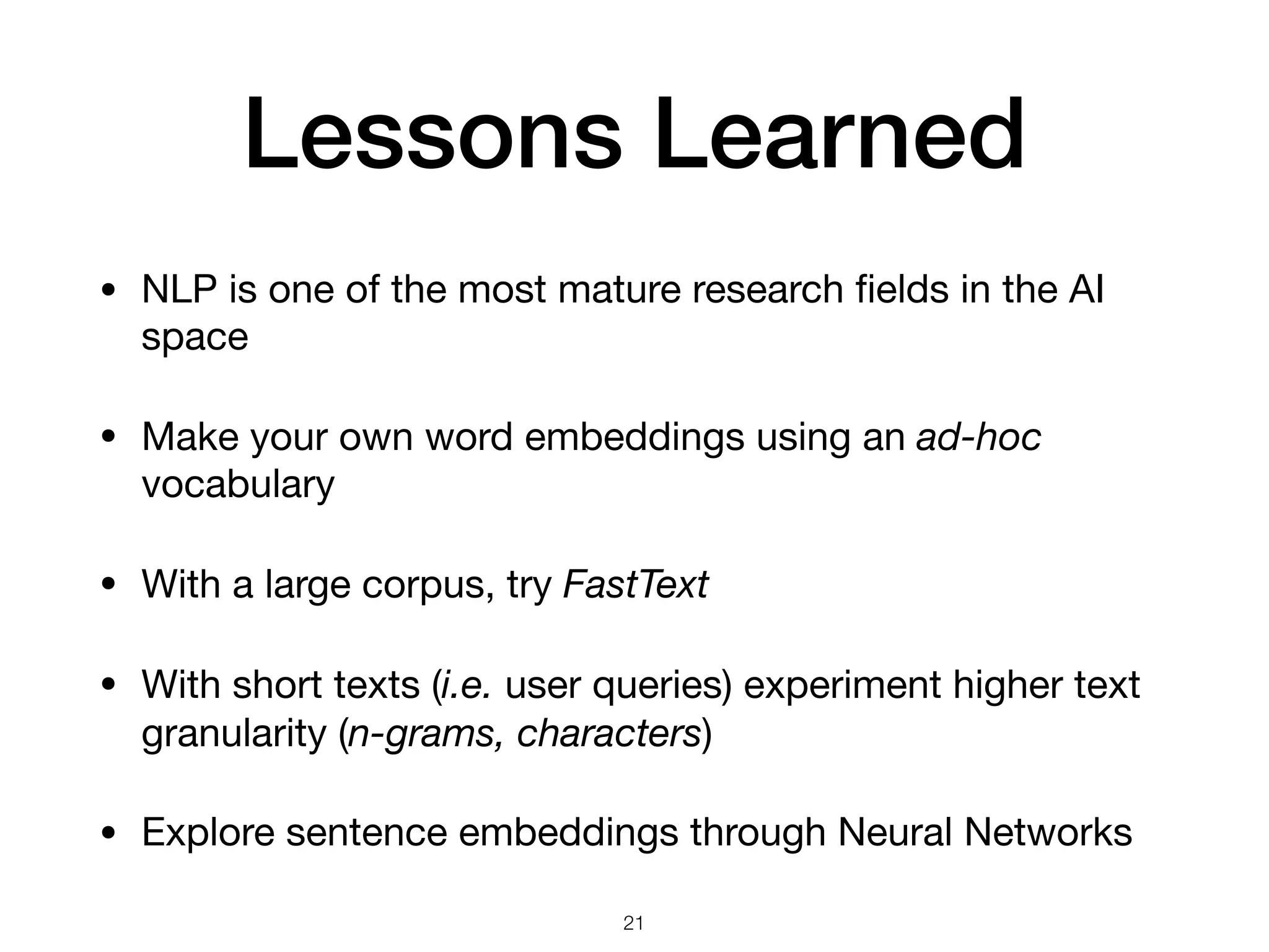 Lessons Learned
• NLP is one of the most mature research ﬁelds in the AI
space 

• Make your own word embeddings using an ad-hoc
vocabulary

• With a large corpus, try FastText

• With short texts (i.e. user queries) experiment higher text
granularity (n-grams, characters)

• Explore sentence embeddings through Neural Networks
21
 