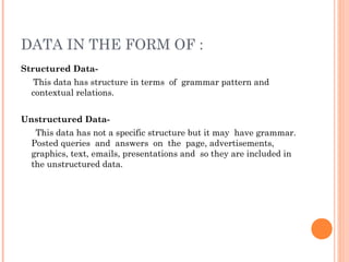 DATA IN THE FORM OF :
Structured Data-
This data has structure in terms of grammar pattern and
contextual relations.
Unstructured Data-
This data has not a specific structure but it may have grammar.
Posted queries and answers on the page, advertisements,
graphics, text, emails, presentations and so they are included in
the unstructured data.
 