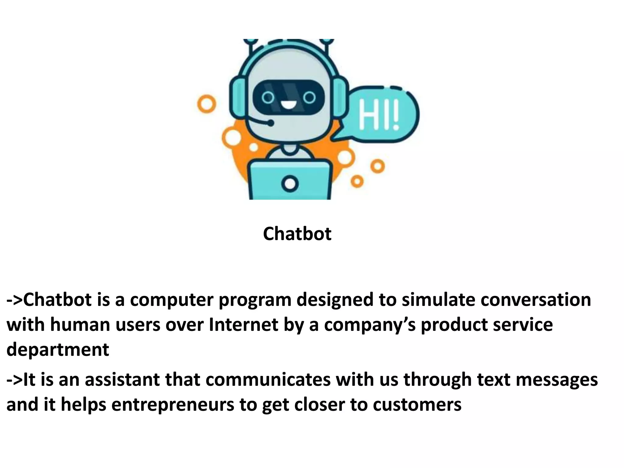 Chatbot
->Chatbot is a computer program designed to simulate conversation
with human users over Internet by a company’s product service
department
->It is an assistant that communicates with us through text messages
and it helps entrepreneurs to get closer to customers
 