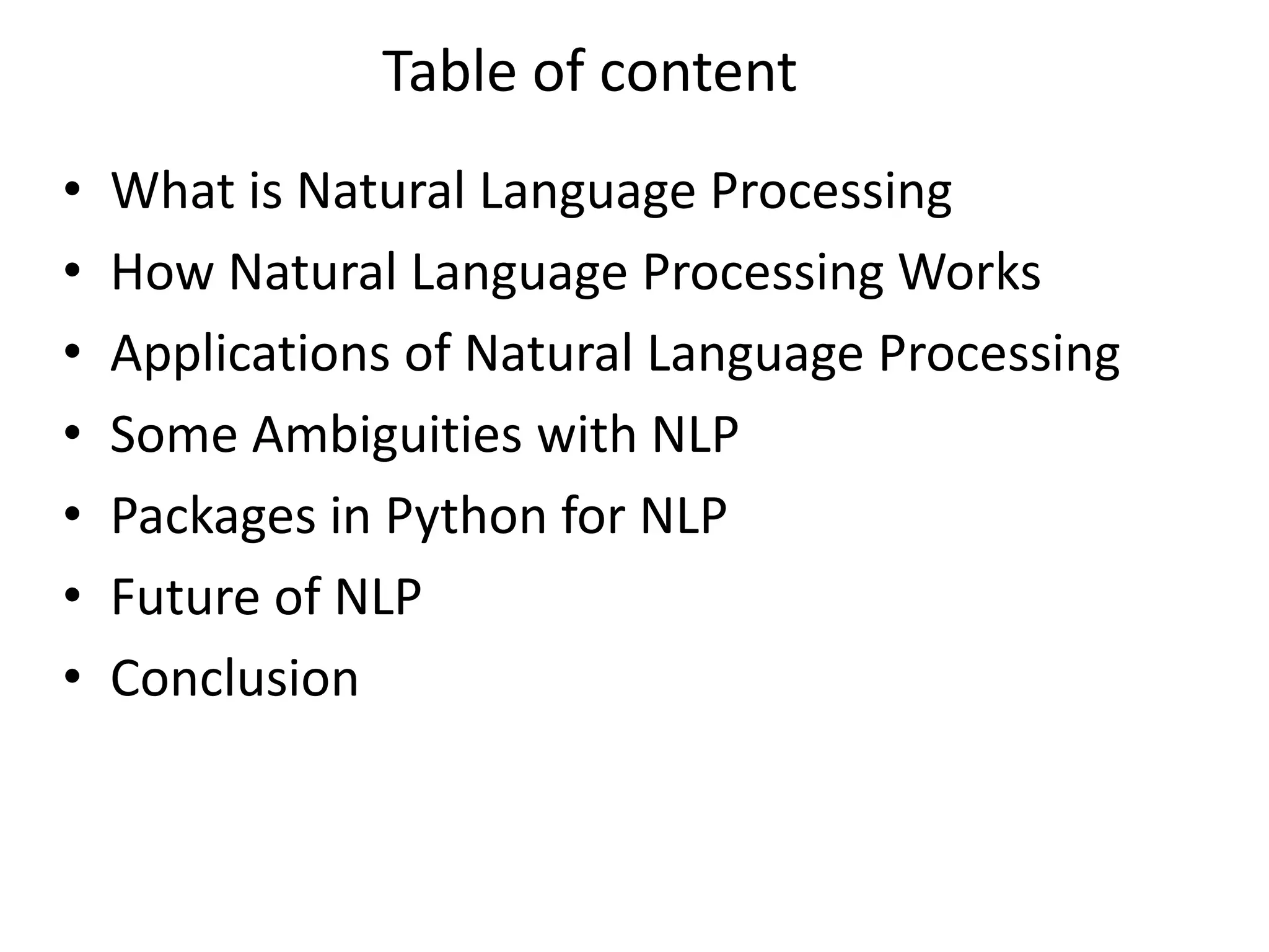 Table of content
• What is Natural Language Processing
• How Natural Language Processing Works
• Applications of Natural Language Processing
• Some Ambiguities with NLP
• Packages in Python for NLP
• Future of NLP
• Conclusion
 