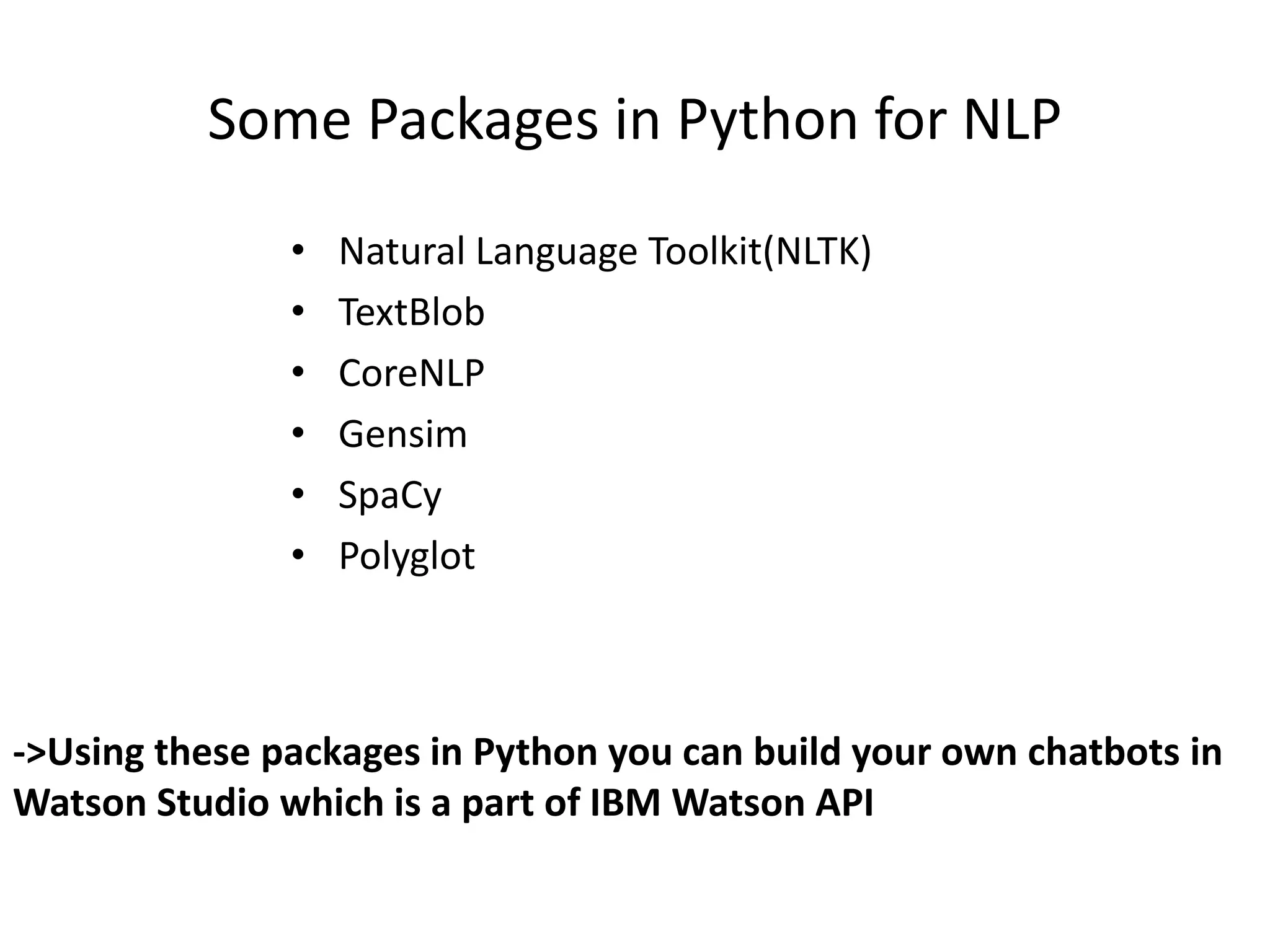 Some Packages in Python for NLP
• Natural Language Toolkit(NLTK)
• TextBlob
• CoreNLP
• Gensim
• SpaCy
• Polyglot
->Using these packages in Python you can build your own chatbots in
Watson Studio which is a part of IBM Watson API
 