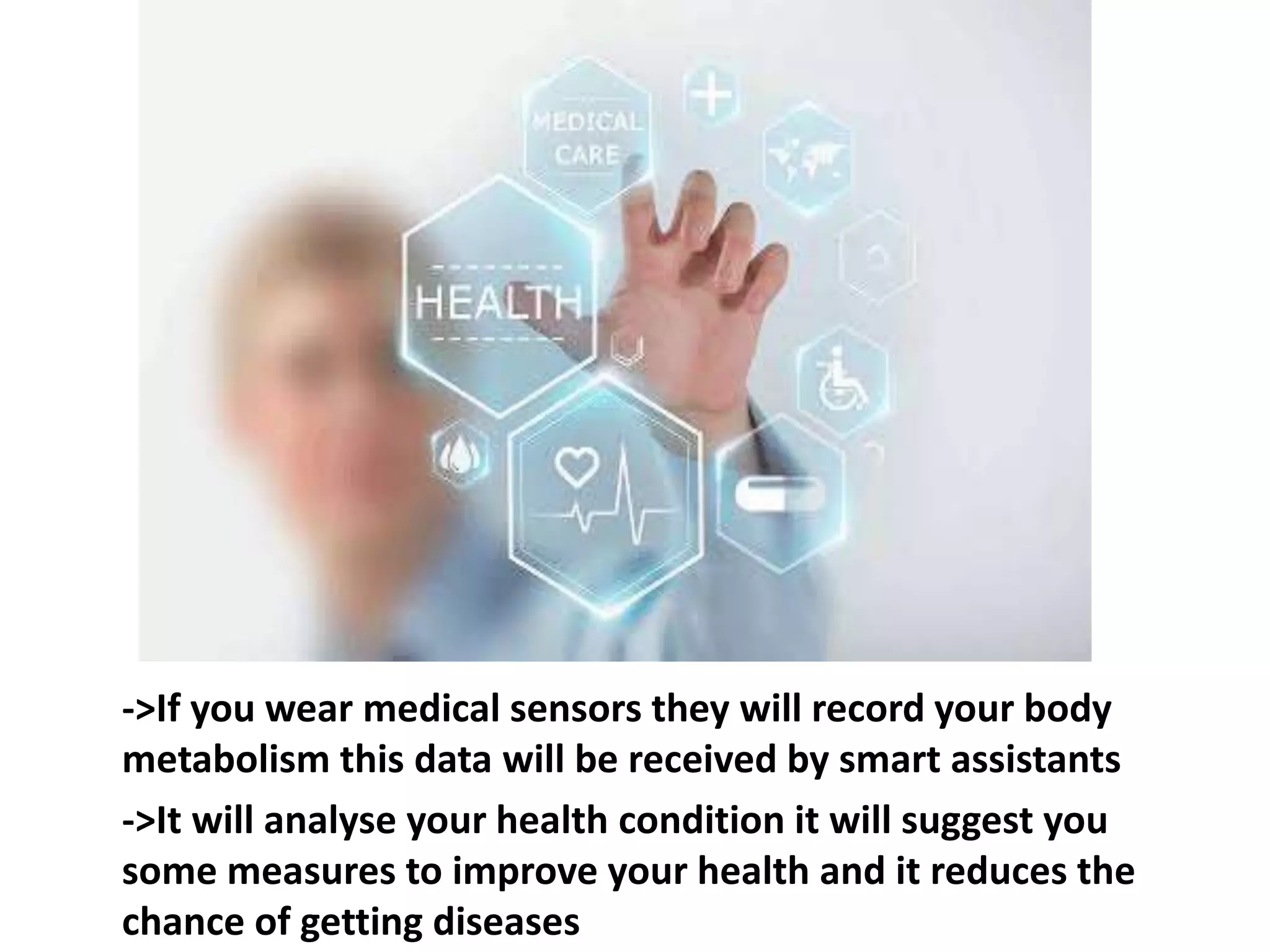 ->If you wear medical sensors they will record your body
metabolism this data will be received by smart assistants
->It will analyse your health condition it will suggest you
some measures to improve your health and it reduces the
chance of getting diseases
 