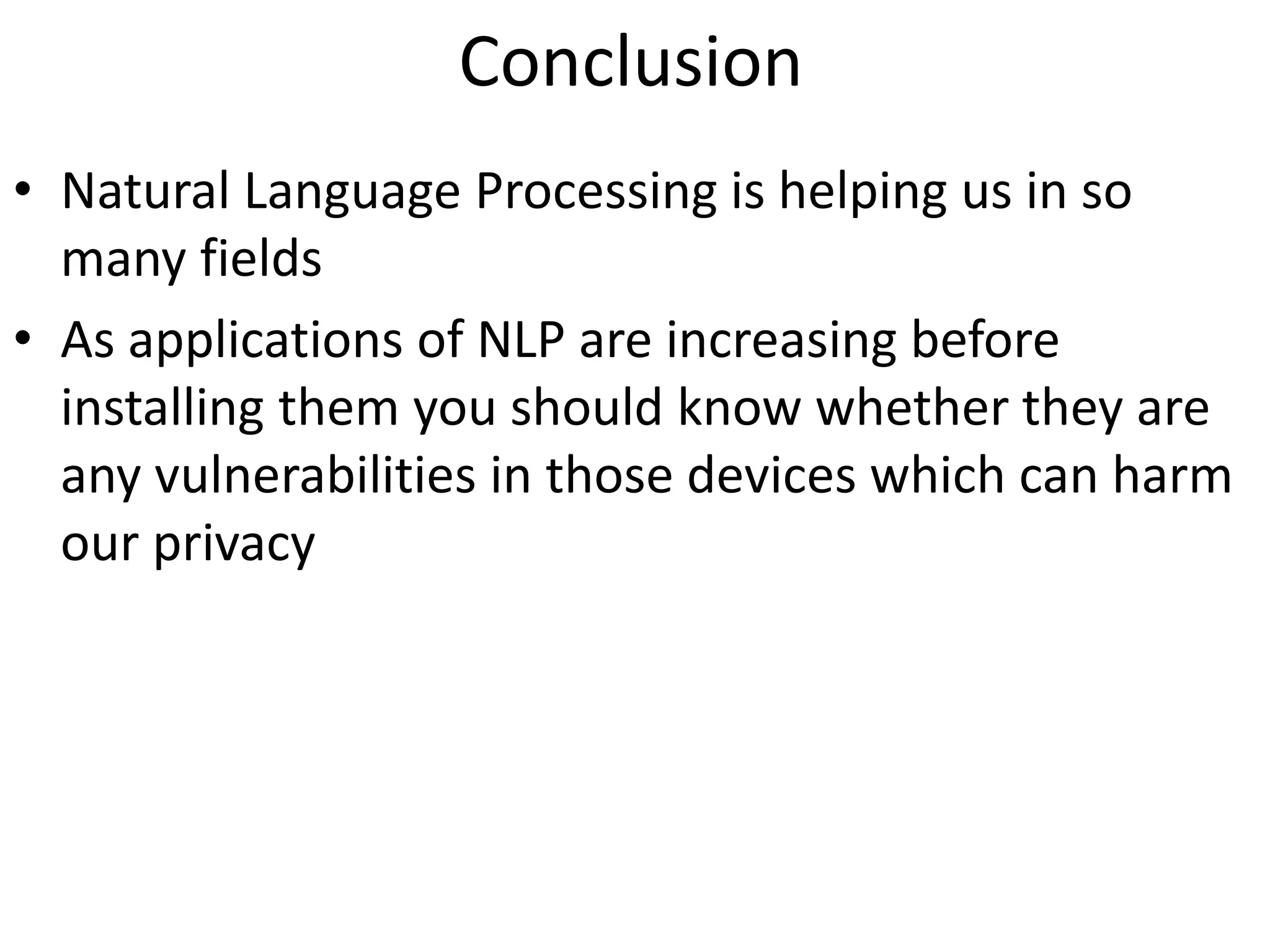 Conclusion
• Natural Language Processing is helping us in so
many fields
• As applications of NLP are increasing before
installing them you should know whether they are
any vulnerabilities in those devices which can harm
our privacy
 