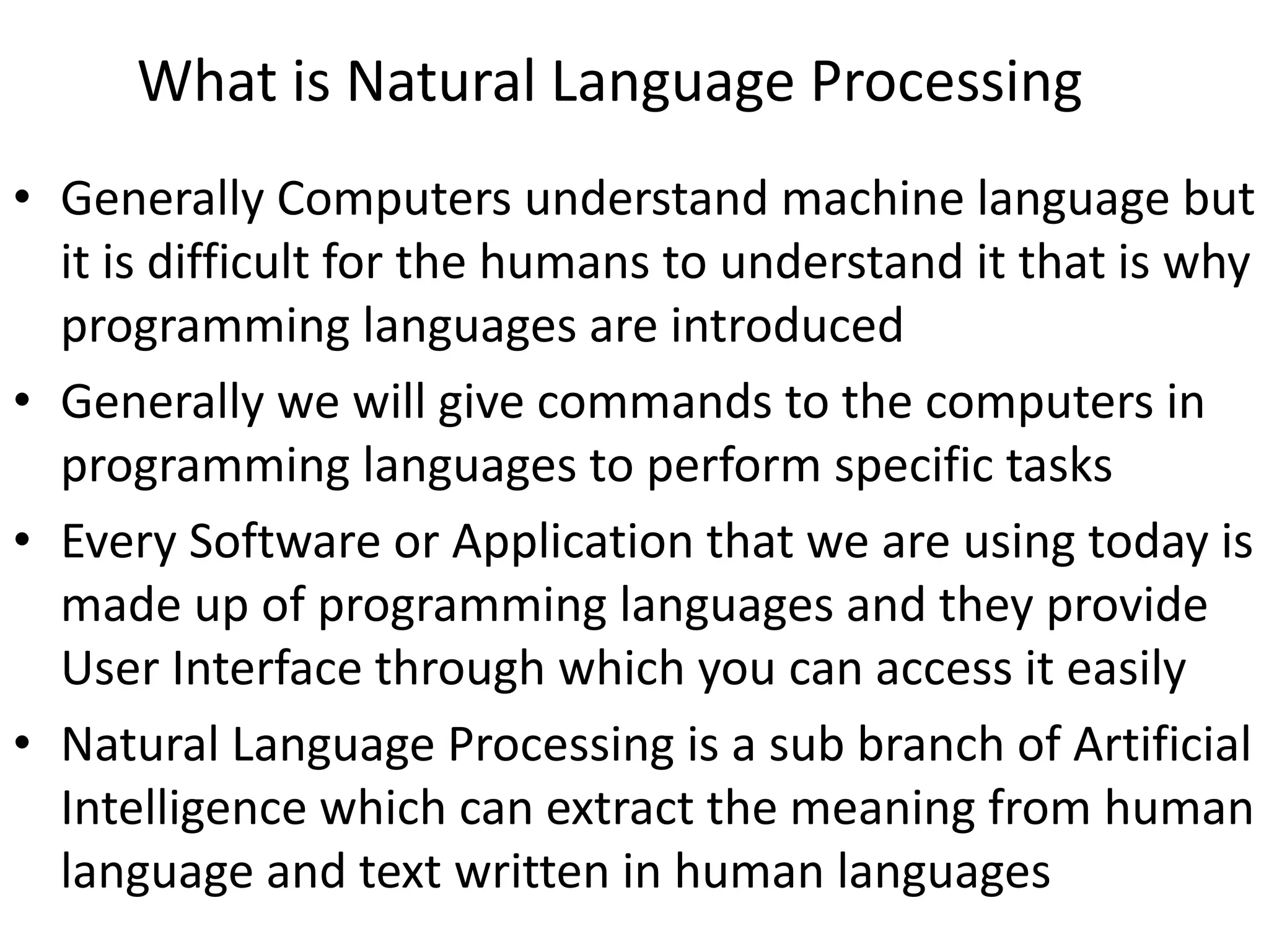 What is Natural Language Processing
• Generally Computers understand machine language but
it is difficult for the humans to understand it that is why
programming languages are introduced
• Generally we will give commands to the computers in
programming languages to perform specific tasks
• Every Software or Application that we are using today is
made up of programming languages and they provide
User Interface through which you can access it easily
• Natural Language Processing is a sub branch of Artificial
Intelligence which can extract the meaning from human
language and text written in human languages
 