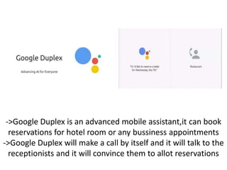 ->Google Duplex is an advanced mobile assistant,it can book
reservations for hotel room or any bussiness appointments
->Google Duplex will make a call by itself and it will talk to the
receptionists and it will convince them to allot reservations
 