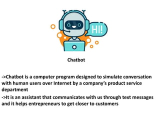 Chatbot
->Chatbot is a computer program designed to simulate conversation
with human users over Internet by a company’s product service
department
->It is an assistant that communicates with us through text messages
and it helps entrepreneurs to get closer to customers
 