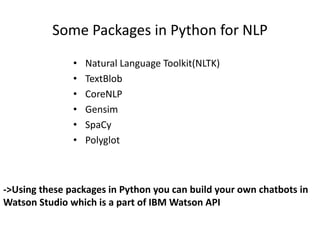 Some Packages in Python for NLP
• Natural Language Toolkit(NLTK)
• TextBlob
• CoreNLP
• Gensim
• SpaCy
• Polyglot
->Using these packages in Python you can build your own chatbots in
Watson Studio which is a part of IBM Watson API
 