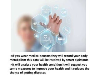 ->If you wear medical sensors they will record your body
metabolism this data will be received by smart assistants
->It will analyse your health condition it will suggest you
some measures to improve your health and it reduces the
chance of getting diseases
 