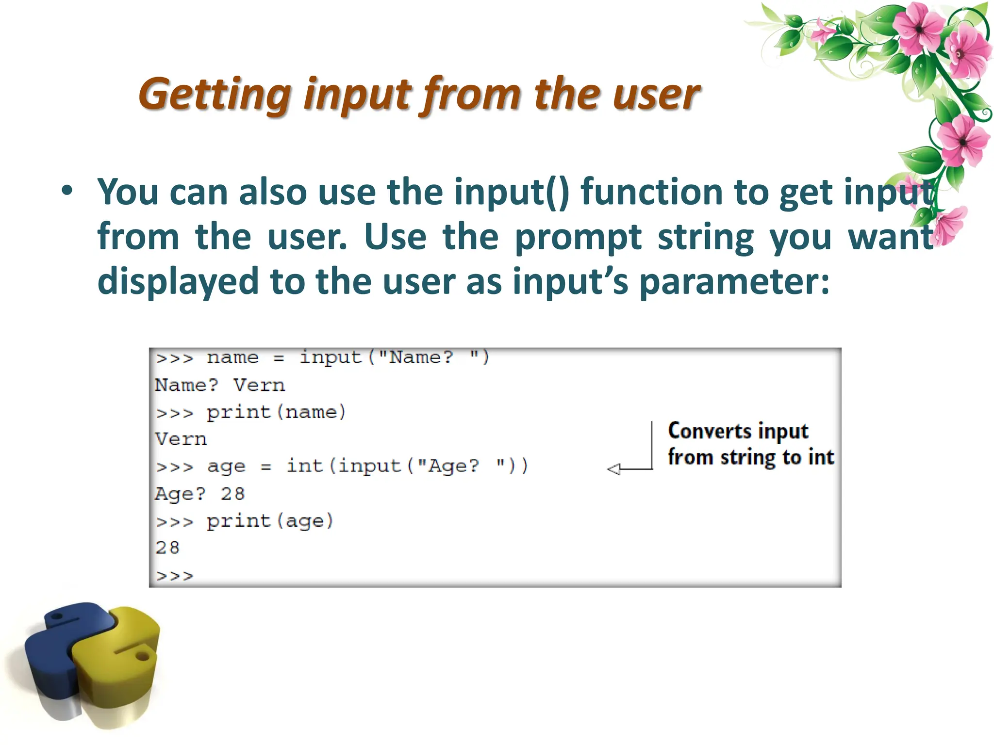 Getting input from the user • You can also use the input() function to get input from the user. Use the prompt string you want displayed to the user as input’s parameter: 