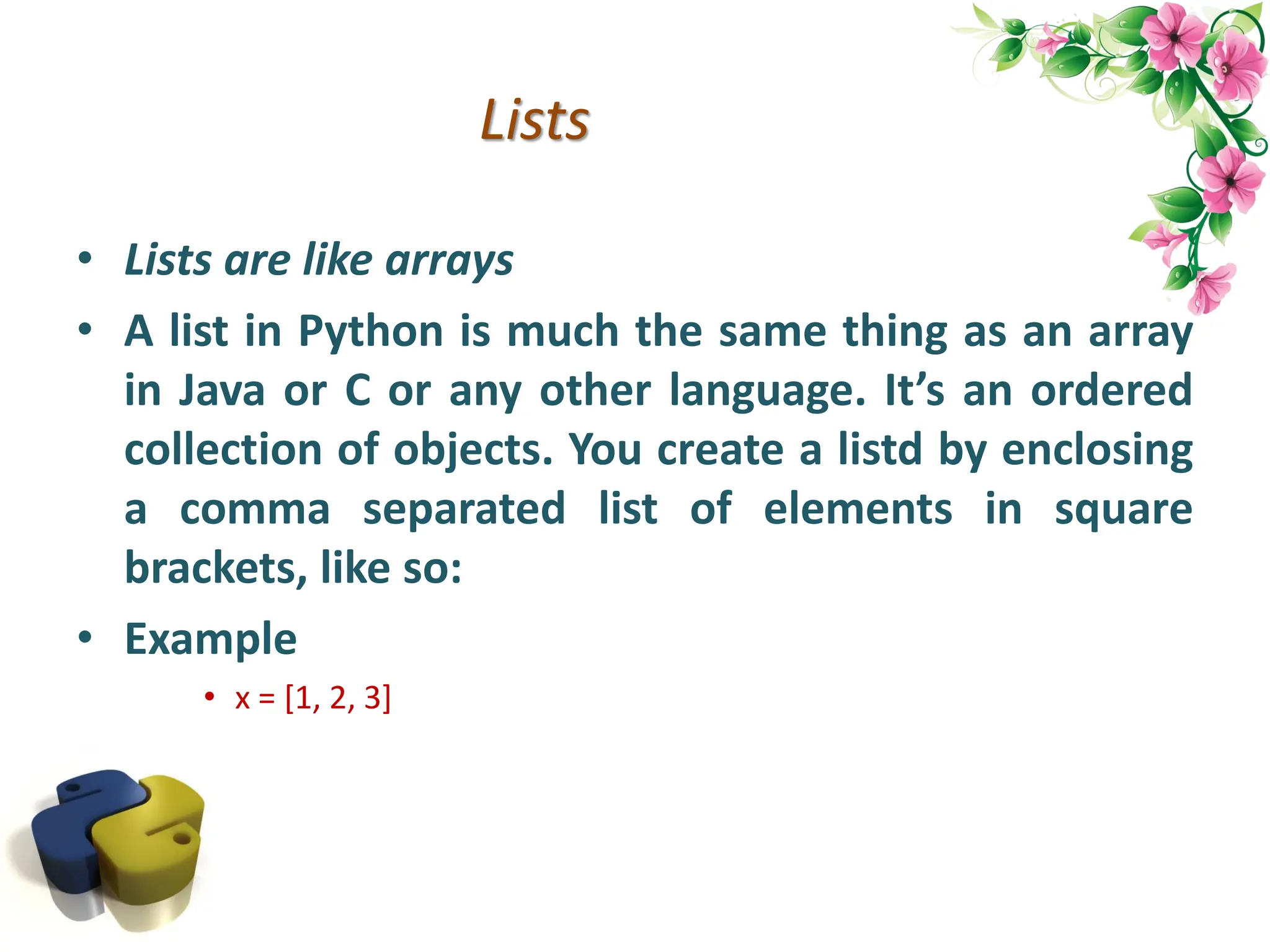 Lists • Lists are like arrays • A list in Python is much the same thing as an array in Java or C or any other language. It’s an ordered collection of objects. You create a listd by enclosing a comma separated list of elements in square brackets, like so: • Example • x = [1, 2, 3] 