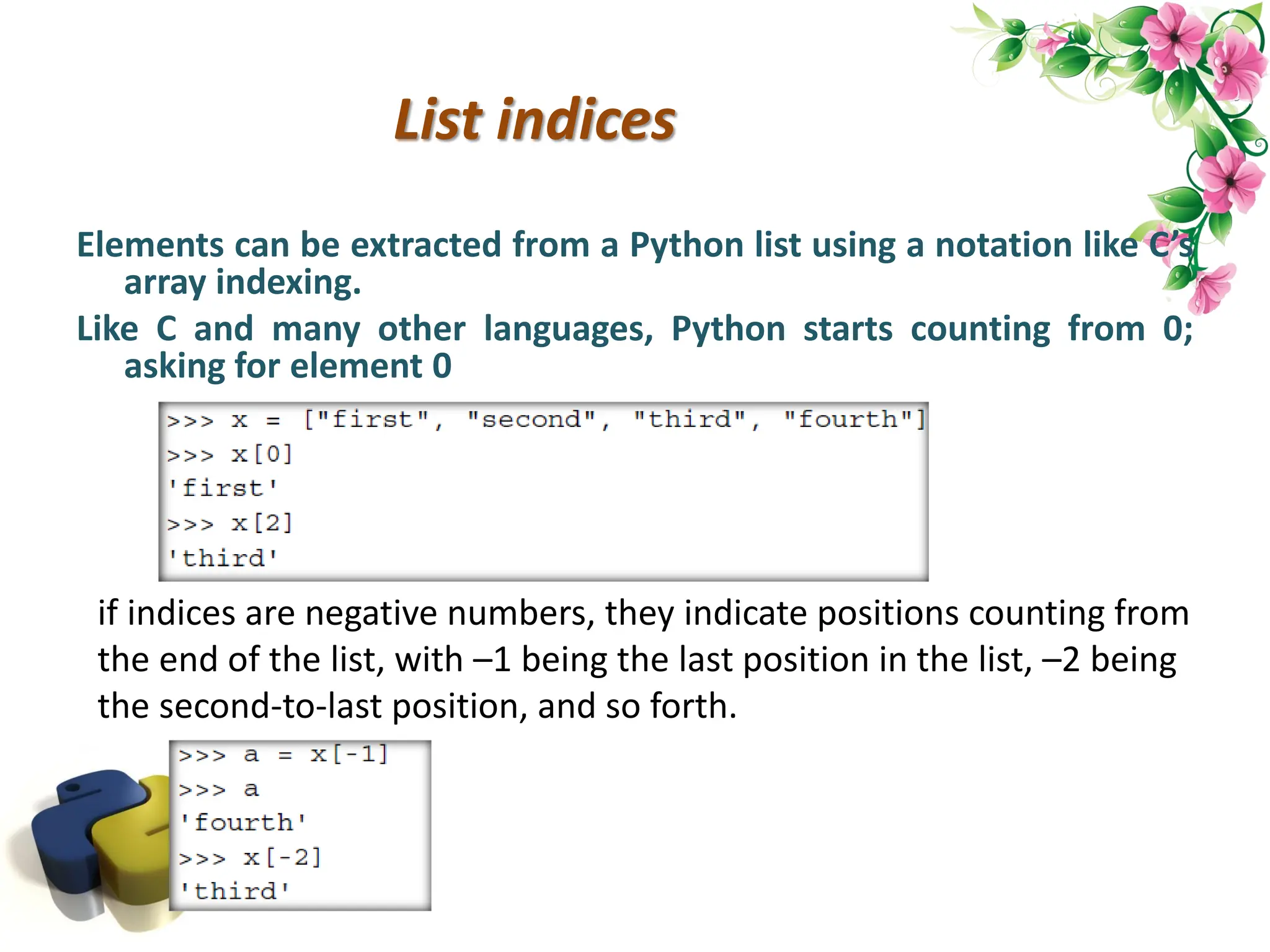 List indices Elements can be extracted from a Python list using a notation like C’s array indexing. Like C and many other languages, Python starts counting from 0; asking for element 0 if indices are negative numbers, they indicate positions counting from the end of the list, with –1 being the last position in the list, –2 being the second-to-last position, and so forth. 