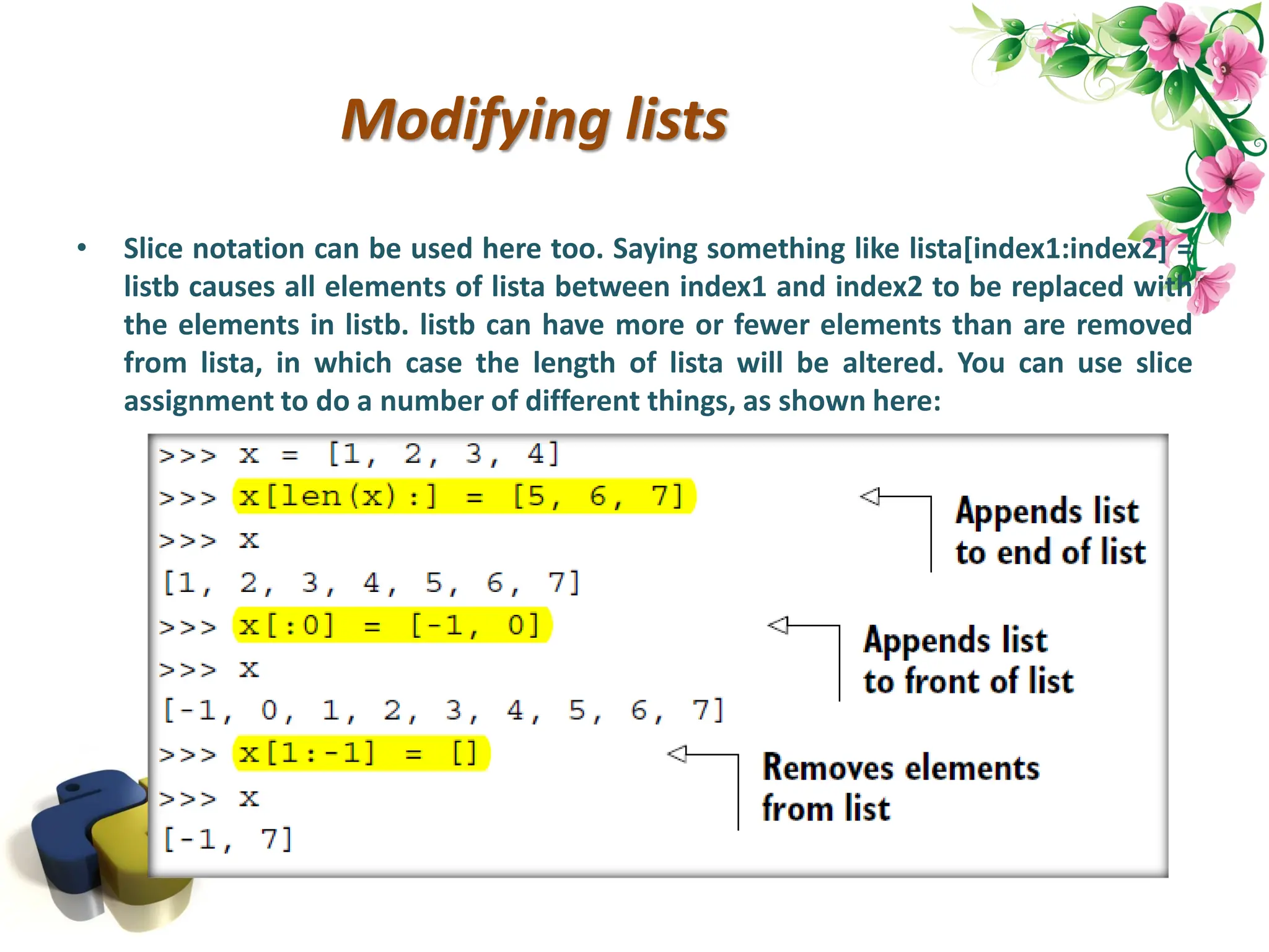 Modifying lists • Slice notation can be used here too. Saying something like lista[index1:index2] = listb causes all elements of lista between index1 and index2 to be replaced with the elements in listb. listb can have more or fewer elements than are removed from lista, in which case the length of lista will be altered. You can use slice assignment to do a number of different things, as shown here: 