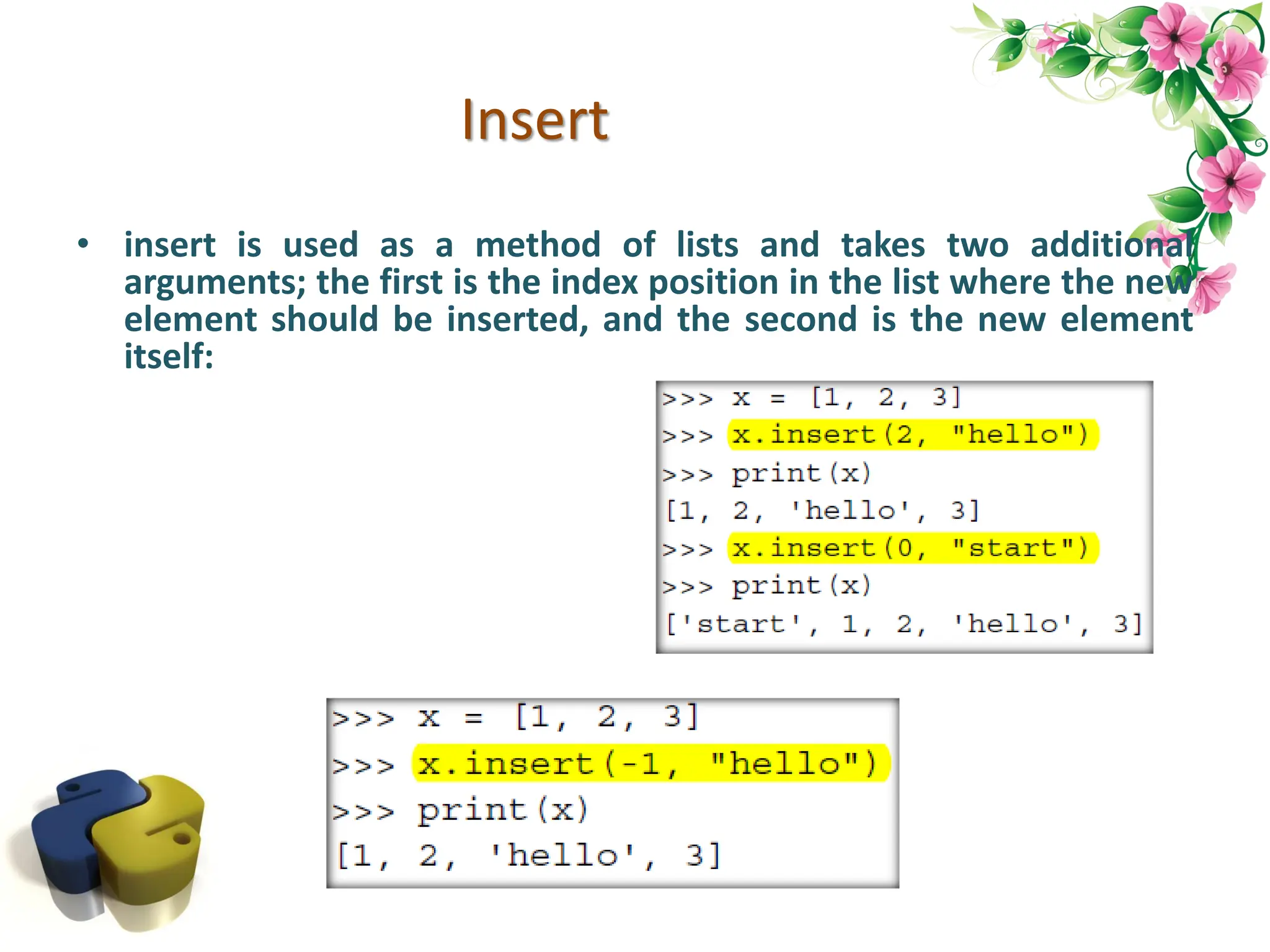 Insert • insert is used as a method of lists and takes two additional arguments; the first is the index position in the list where the new element should be inserted, and the second is the new element itself: 