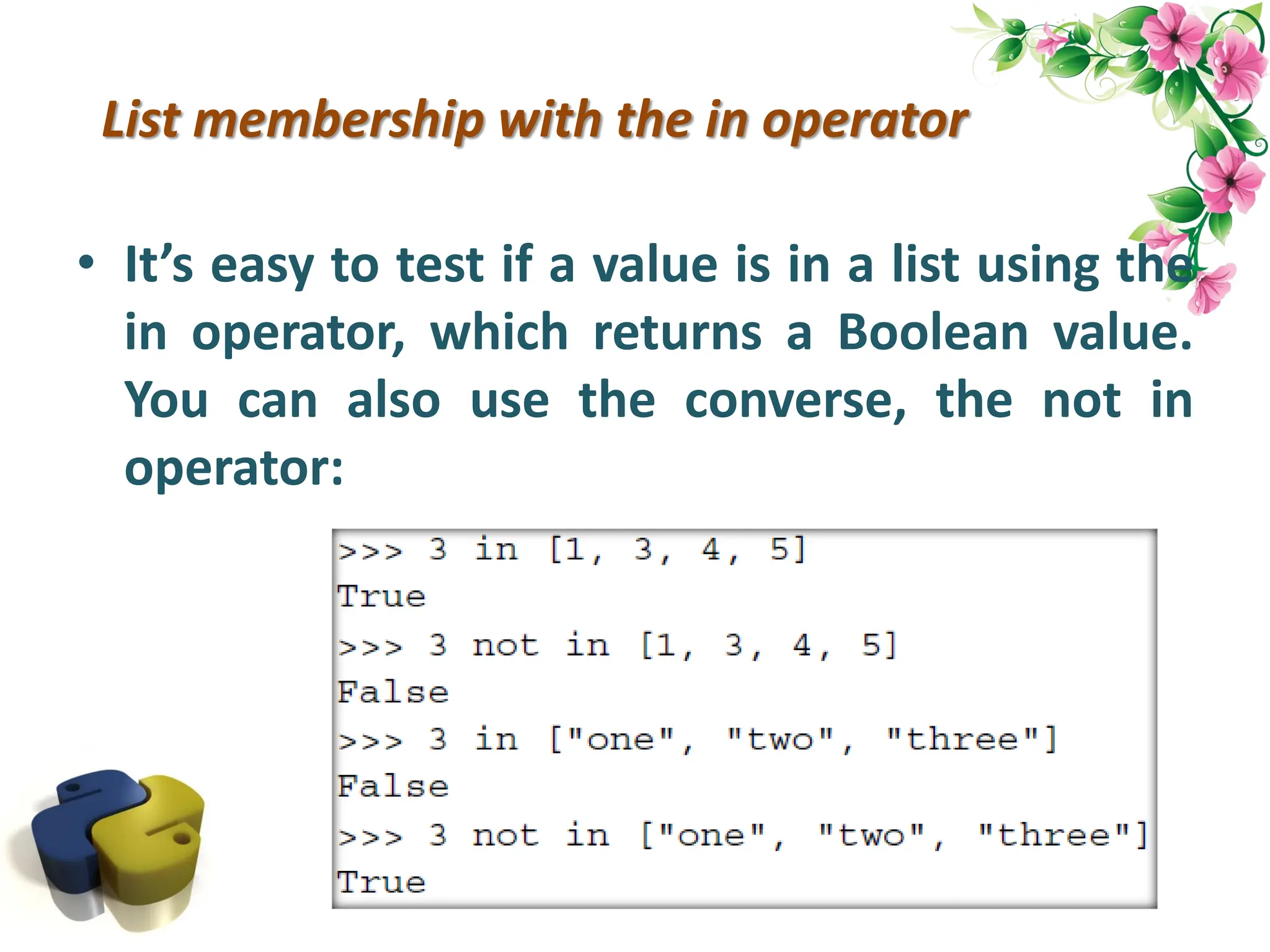 List membership with the in operator • It’s easy to test if a value is in a list using the in operator, which returns a Boolean value. You can also use the converse, the not in operator: 