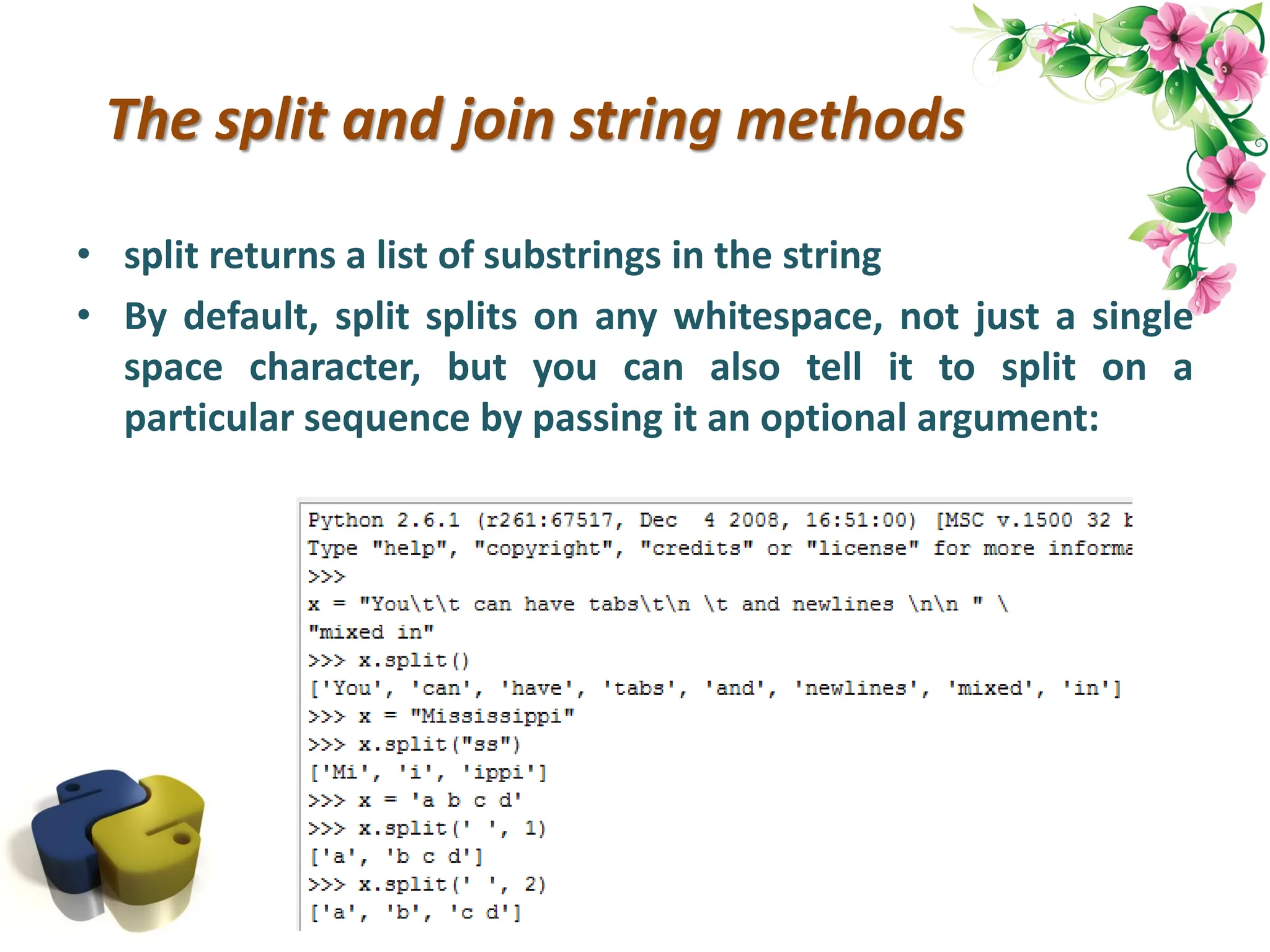 The split and join string methods • split returns a list of substrings in the string • By default, split splits on any whitespace, not just a single space character, but you can also tell it to split on a particular sequence by passing it an optional argument: 