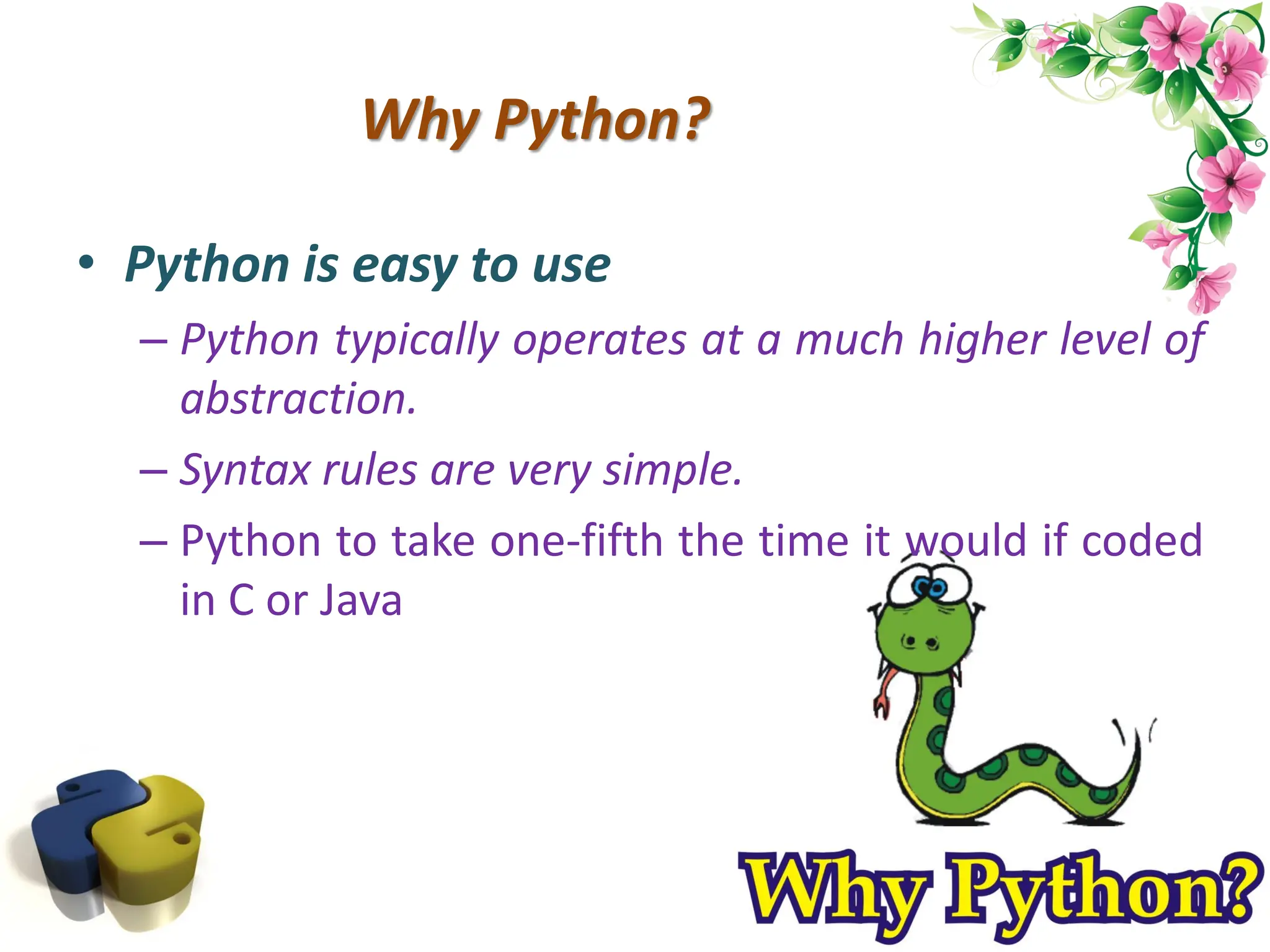 Why Python? • Python is easy to use – Python typically operates at a much higher level of abstraction. – Syntax rules are very simple. – Python to take one-fifth the time it would if coded in C or Java 