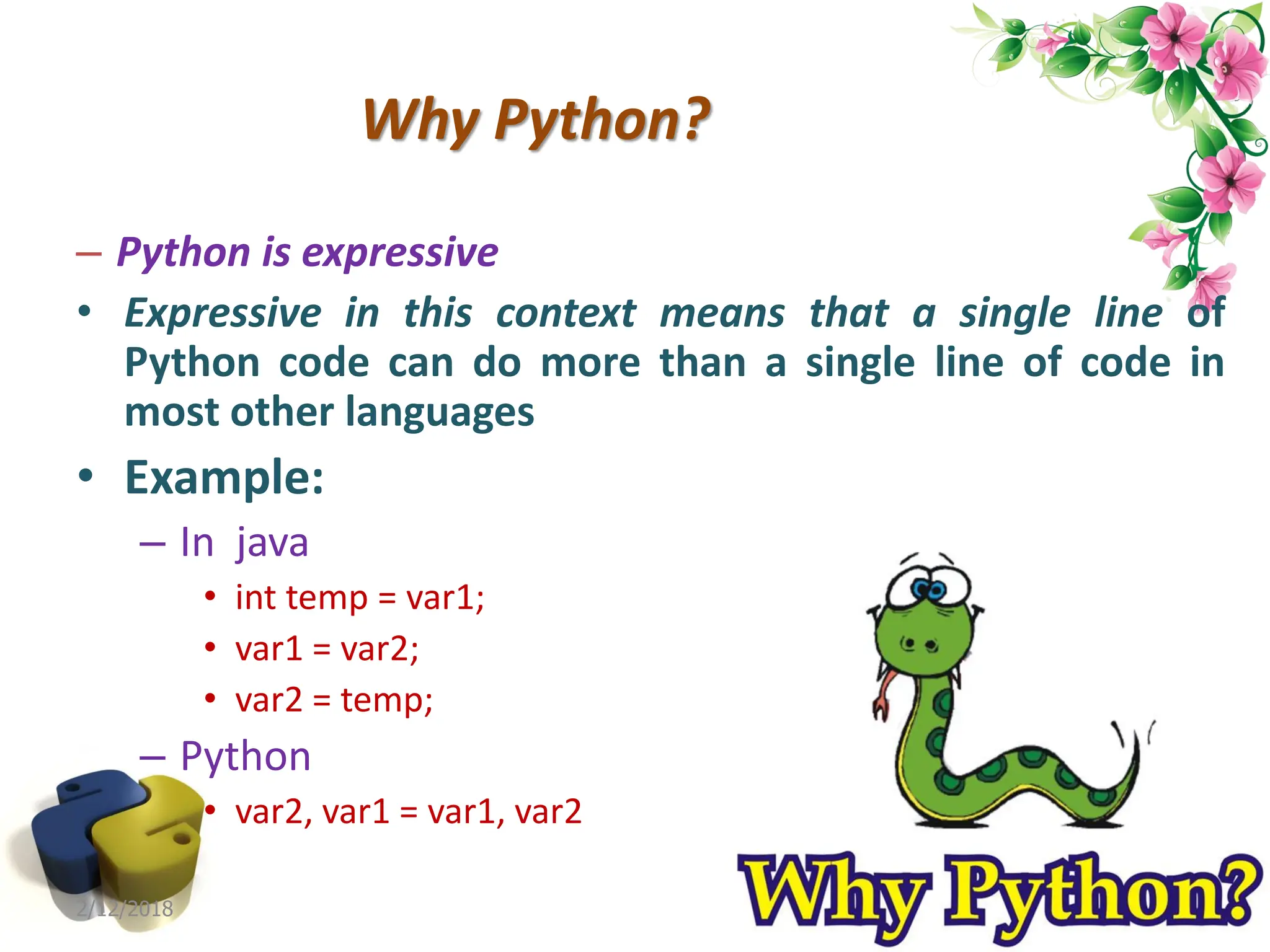 Why Python? – Python is expressive • Expressive in this context means that a single line of Python code can do more than a single line of code in most other languages • Example: – In java • int temp = var1; • var1 = var2; • var2 = temp; – Python • var2, var1 = var1, var2 2/12/2018 1 