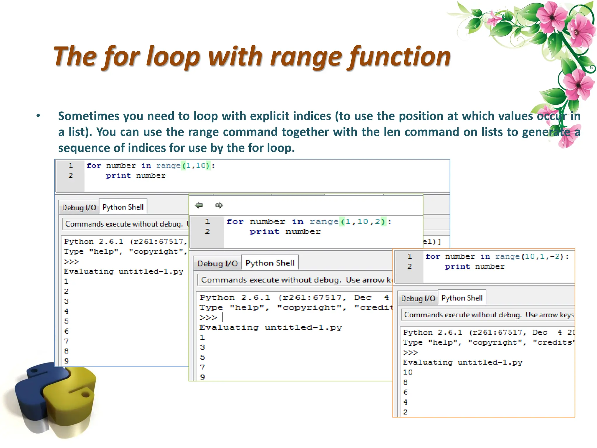 The for loop with range function • Sometimes you need to loop with explicit indices (to use the position at which values occur in a list). You can use the range command together with the len command on lists to generate a sequence of indices for use by the for loop. 