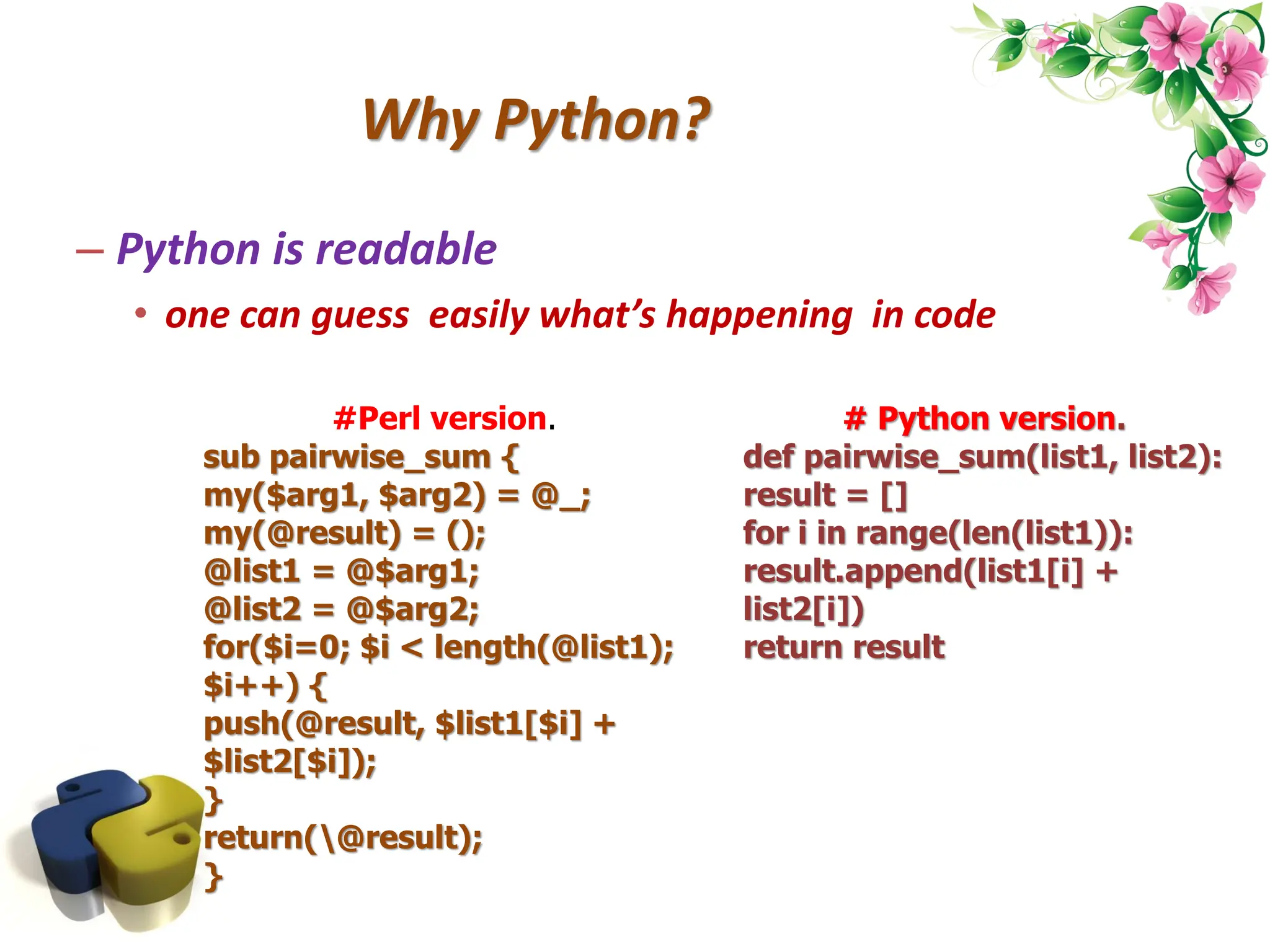 Why Python? – Python is readable • one can guess easily what’s happening in code #Perl version. sub pairwise_sum { my($arg1, $arg2) = @_; my(@result) = (); @list1 = @$arg1; @list2 = @$arg2; for($i=0; $i < length(@list1); $i++) { push(@result, $list1[$i] + $list2[$i]); } return(@result); } # Python version. def pairwise_sum(list1, list2): result = [] for i in range(len(list1)): result.append(list1[i] + list2[i]) return result 