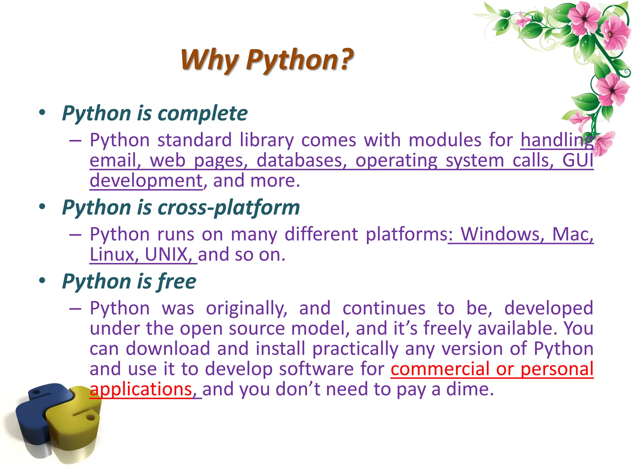 Why Python? • Python is complete – Python standard library comes with modules for handling email, web pages, databases, operating system calls, GUI development, and more. • Python is cross-platform – Python runs on many different platforms: Windows, Mac, Linux, UNIX, and so on. • Python is free – Python was originally, and continues to be, developed under the open source model, and it’s freely available. You can download and install practically any version of Python and use it to develop software for commercial or personal applications, and you don’t need to pay a dime. 