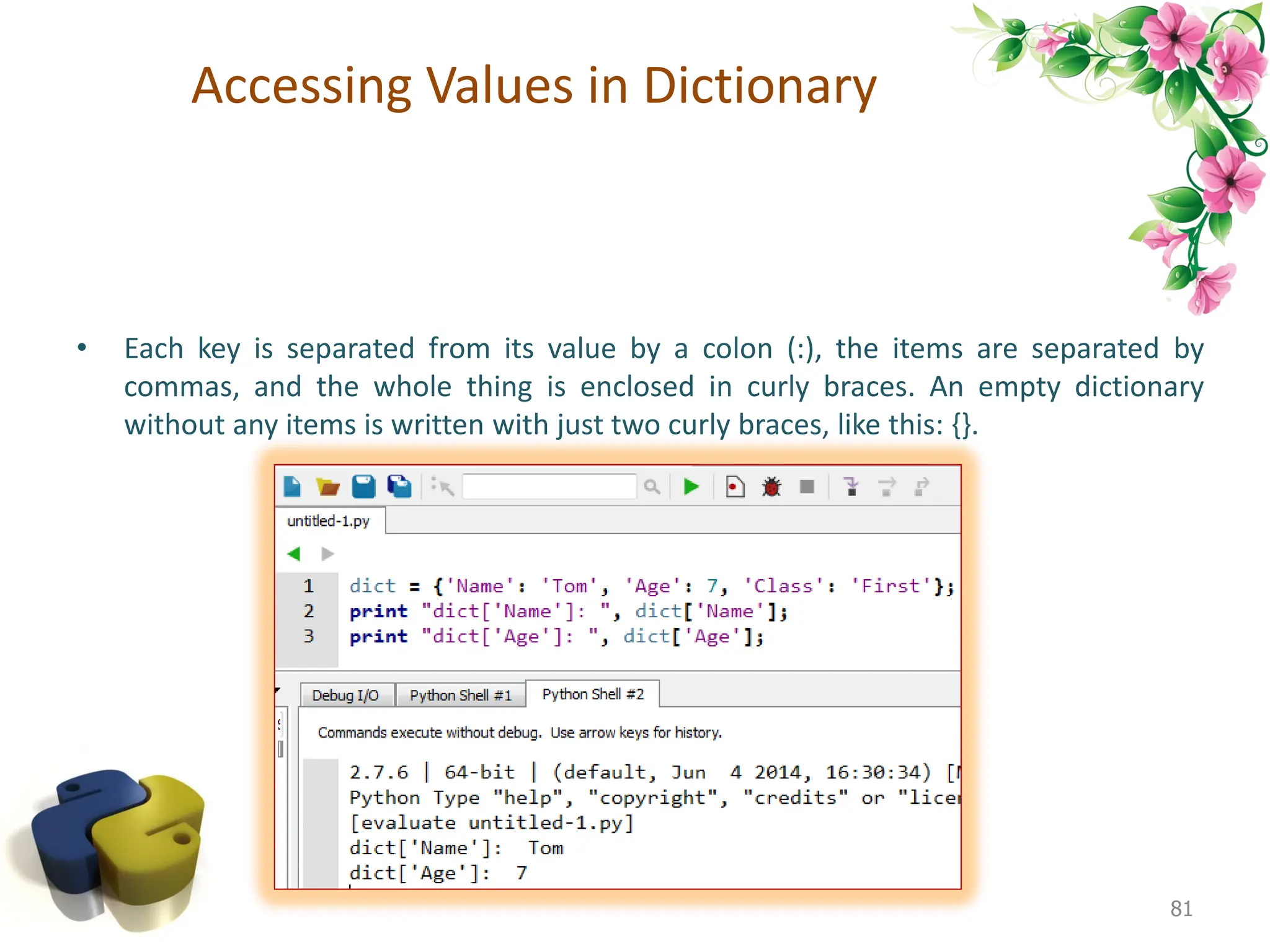 Accessing Values in Dictionary • Each key is separated from its value by a colon (:), the items are separated by commas, and the whole thing is enclosed in curly braces. An empty dictionary without any items is written with just two curly braces, like this: {}. 81 