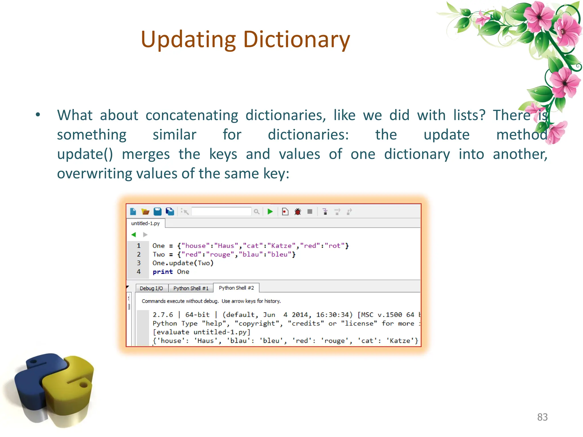 Updating Dictionary • What about concatenating dictionaries, like we did with lists? There is something similar for dictionaries: the update method update() merges the keys and values of one dictionary into another, overwriting values of the same key: 83 