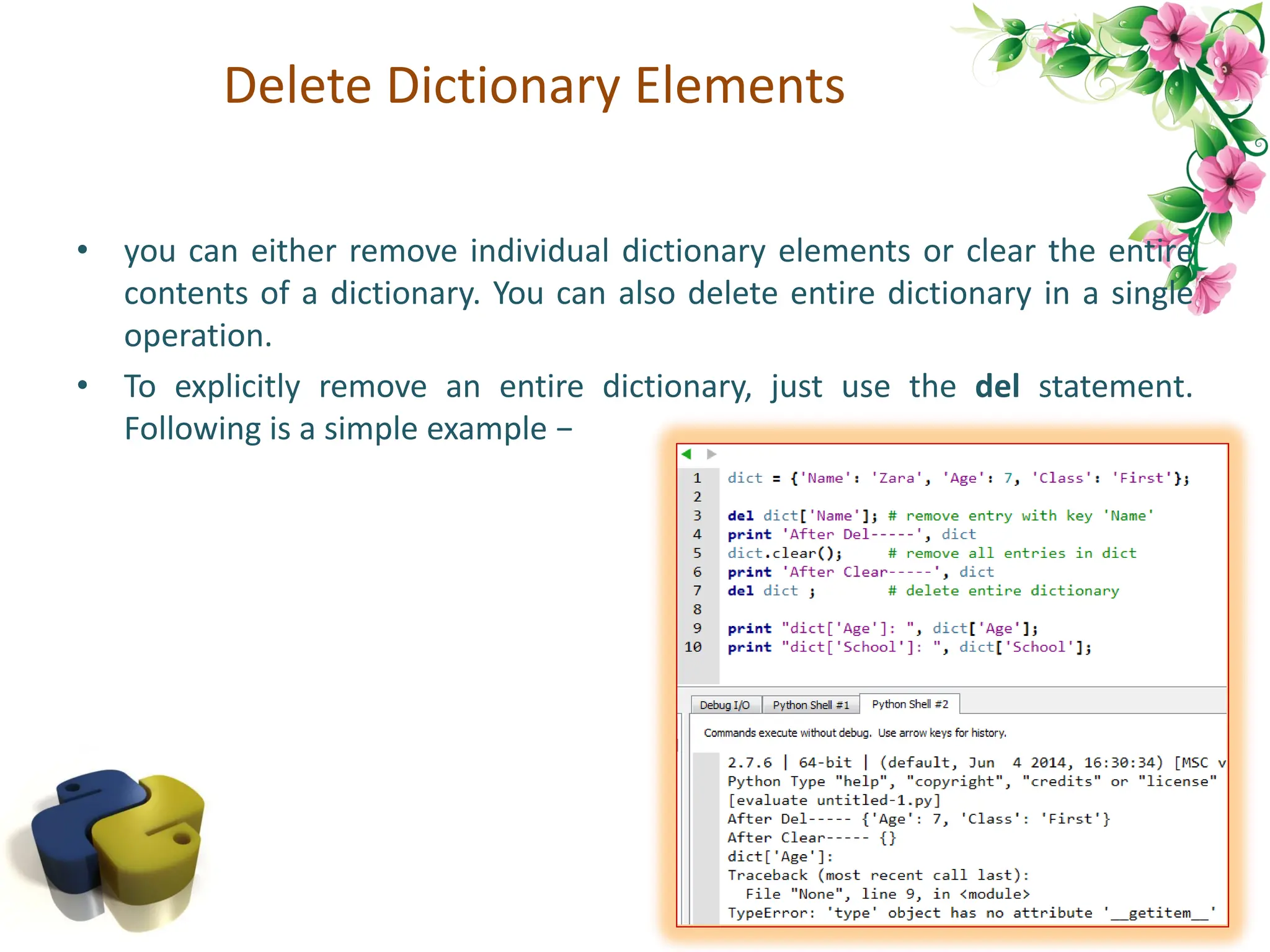 Delete Dictionary Elements • you can either remove individual dictionary elements or clear the entire contents of a dictionary. You can also delete entire dictionary in a single operation. • To explicitly remove an entire dictionary, just use the del statement. Following is a simple example − 84 