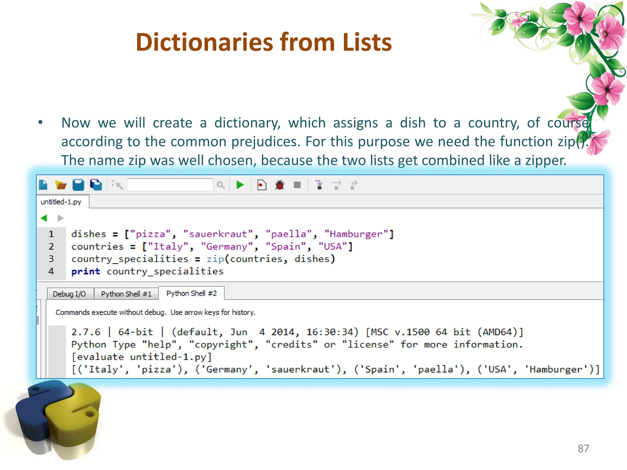 Dictionaries from Lists • Now we will create a dictionary, which assigns a dish to a country, of course according to the common prejudices. For this purpose we need the function zip(). The name zip was well chosen, because the two lists get combined like a zipper. 87 