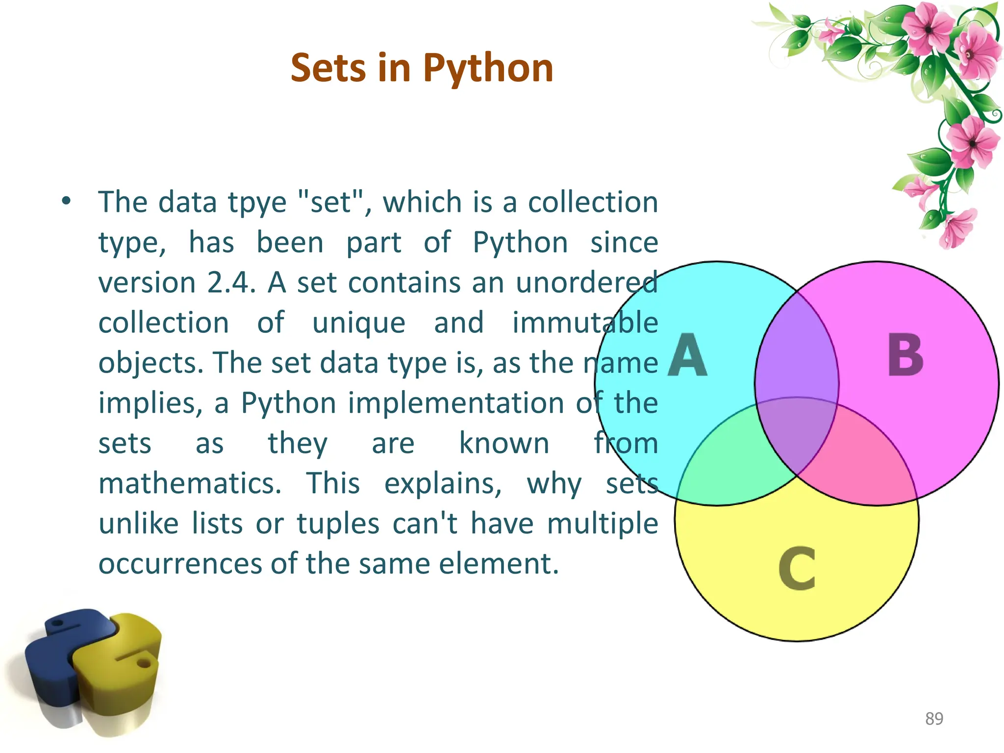 Sets in Python 89 • The data tpye "set", which is a collection type, has been part of Python since version 2.4. A set contains an unordered collection of unique and immutable objects. The set data type is, as the name implies, a Python implementation of the sets as they are known from mathematics. This explains, why sets unlike lists or tuples can't have multiple occurrences of the same element. 
