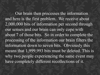 Our brain then processes the information
and here is the first problem. We receive about
2,000,000 bits of information per second through
our senses and our brain can only cope with
about 7 of those bits. So in order to complete the
processing of the information our brain filters the
information down to seven bits. Obviously this
means that 1,999,993 bits must be deleted. This is
why two people experiencing the same event may
have completely different recollections of it.
 