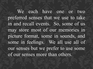 We each have one or two
preferred senses that we use to take
in and recall events. So, some of us
may store most of our memories in
picture format, some in sounds, and
some in feelings. We all use all of
our senses but we prefer to use some
of our senses more than others.
 