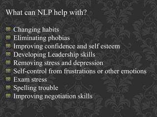 What can NLP help with?
Changing habits
Eliminating phobias
Improving confidence and self esteem
Developing Leadership skills
Removing stress and depression
Self-control from frustrations or other emotions
Exam stress
Spelling trouble
Improving negotiation skills
 
