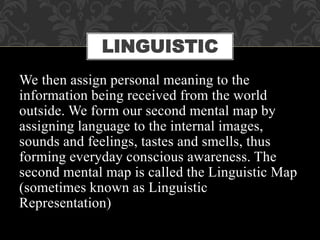 We then assign personal meaning to the
information being received from the world
outside. We form our second mental map by
assigning language to the internal images,
sounds and feelings, tastes and smells, thus
forming everyday conscious awareness. The
second mental map is called the Linguistic Map
(sometimes known as Linguistic
Representation)
LINGUISTIC
 