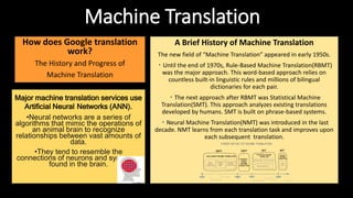 Machine Translation
How does Google translation
work?
The History and Progress of
Machine Translation
Major machine translation services use
Artificial Neural Networks (ANN).
•Neural networks are a series of
algorithms that mimic the operations of
an animal brain to recognize
relationships between vast amounts of
data.
•They tend to resemble the
connections of neurons and synapses
found in the brain.
A Brief History of Machine Translation
The new field of “Machine Translation” appeared in early 1950s.
・Until the end of 1970s, Rule-Based Machine Translation(RBMT)
was the major approach. This word-based approach relies on
countless built-in linguistic rules and millions of bilingual
dictionaries for each pair.
・The next approach after RBMT was Statistical Machine
Translation(SMT). This approach analyzes existing translations
developed by humans. SMT is built on phrase-based systems.
・Neural Machine Translation(NMT) was introduced in the last
decade. NMT learns from each translation task and improves upon
each subsequent translation.
 